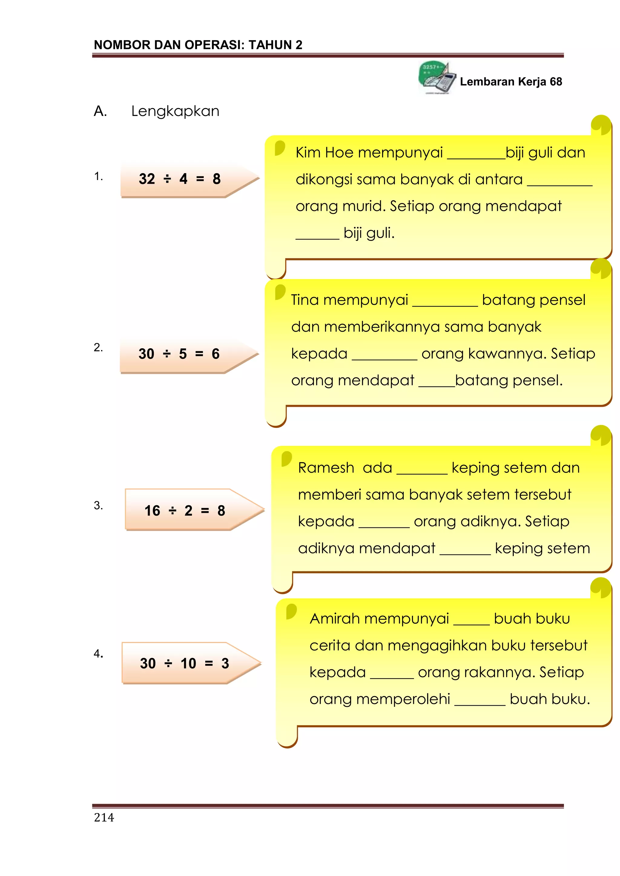 NOMBOR DAN OPERASI: TAHUN 2
214
Lembaran Kerja 68
A. Lengkapkan
1.
2.
3.
4.
LEMBARAN KERJA 2
32 ÷ 4 = 8
30 ÷ 5 = 6
16 ÷ 2 = 8
30 ÷ 10 = 3
Kim Hoe mempunyai ________biji guli dan
dikongsi sama banyak di antara _________
orang murid. Setiap orang mendapat
______ biji guli.
Tina mempunyai _________ batang pensel
dan memberikannya sama banyak
kepada _________ orang kawannya. Setiap
orang mendapat _____batang pensel.
Ramesh ada _______ keping setem dan
memberi sama banyak setem tersebut
kepada _______ orang adiknya. Setiap
adiknya mendapat _______ keping setem
Amirah mempunyai _____ buah buku
cerita dan mengagihkan buku tersebut
kepada ______ orang rakannya. Setiap
orang memperolehi _______ buah buku.
 