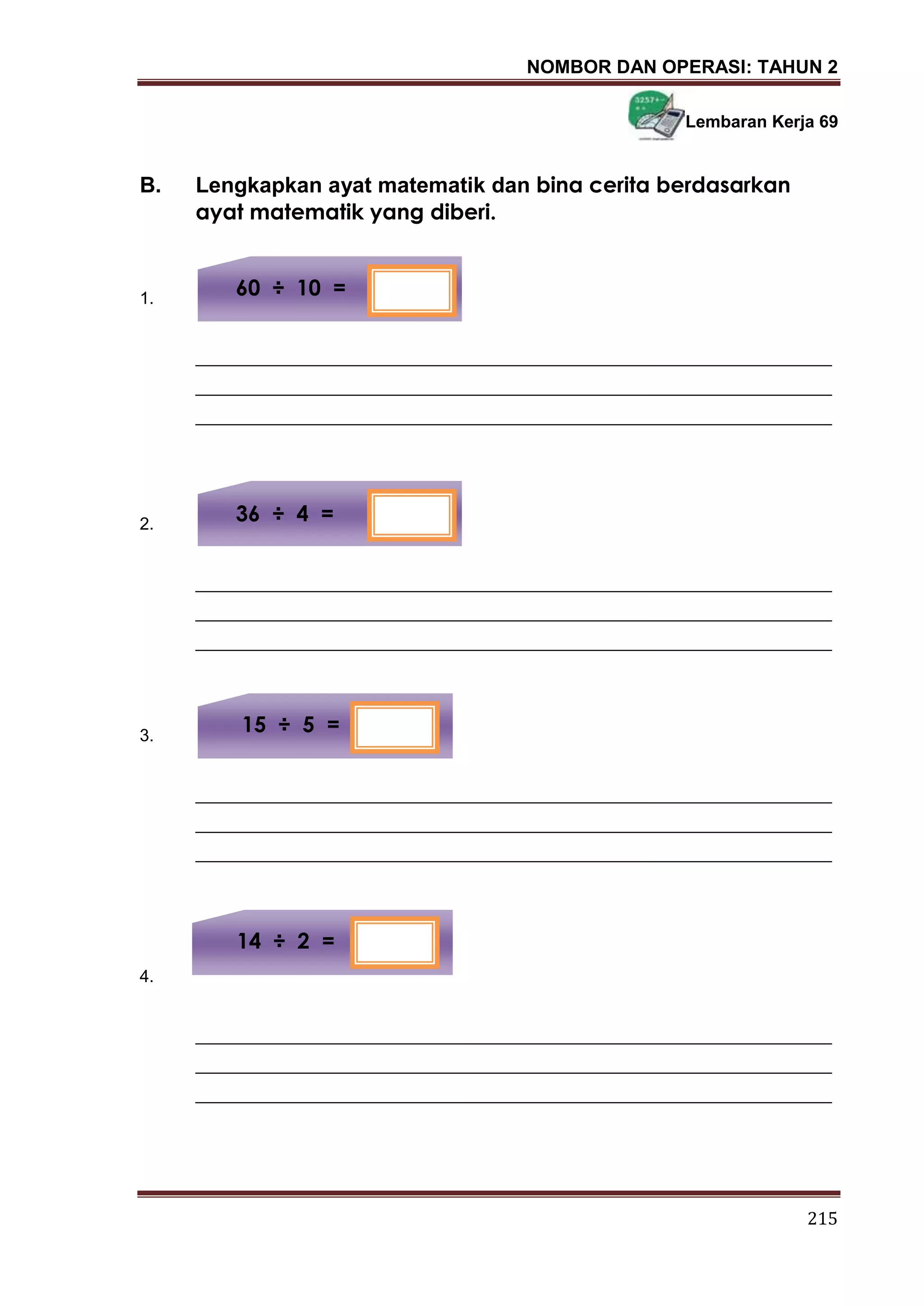 NOMBOR DAN OPERASI: TAHUN 2
215
Lembaran Kerja 69
B. Lengkapkan ayat matematik dan bina cerita berdasarkan
ayat matematik yang diberi.
1.
___________________________________________________________________
___________________________________________________________________
___________________________________________________________________
2.
___________________________________________________________________
___________________________________________________________________
___________________________________________________________________
3.
___________________________________________________________________
___________________________________________________________________
___________________________________________________________________
4.
___________________________________________________________________
___________________________________________________________________
___________________________________________________________________
14 ÷ 2 =
15 ÷ 5 =
60 ÷ 10 =
36 ÷ 4 =
 