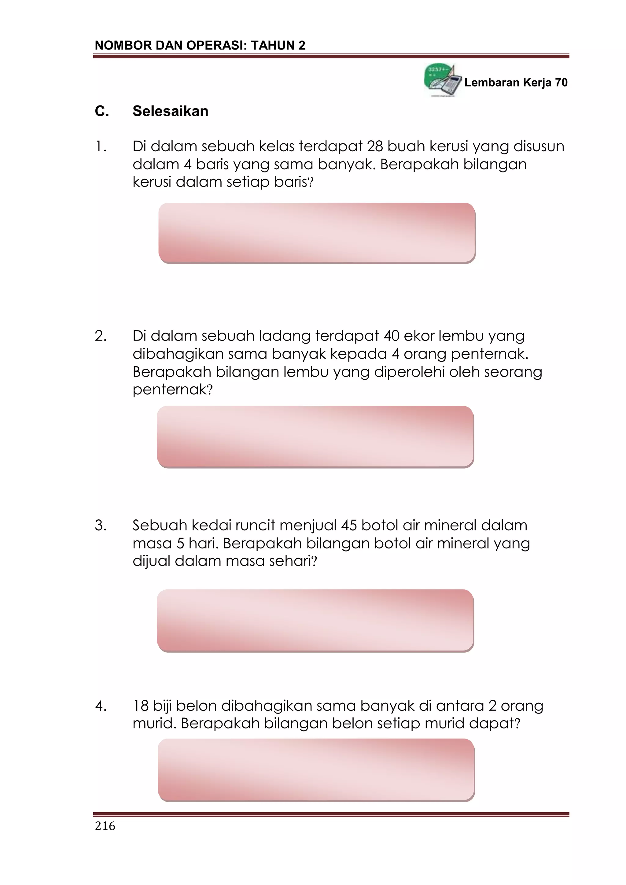 NOMBOR DAN OPERASI: TAHUN 2
216
Lembaran Kerja 70
C. Selesaikan
1. Di dalam sebuah kelas terdapat 28 buah kerusi yang disusun
dalam 4 baris yang sama banyak. Berapakah bilangan
kerusi dalam setiap baris?
2. Di dalam sebuah ladang terdapat 40 ekor lembu yang
dibahagikan sama banyak kepada 4 orang penternak.
Berapakah bilangan lembu yang diperolehi oleh seorang
penternak?
3. Sebuah kedai runcit menjual 45 botol air mineral dalam
masa 5 hari. Berapakah bilangan botol air mineral yang
dijual dalam masa sehari?
4. 18 biji belon dibahagikan sama banyak di antara 2 orang
murid. Berapakah bilangan belon setiap murid dapat?
 