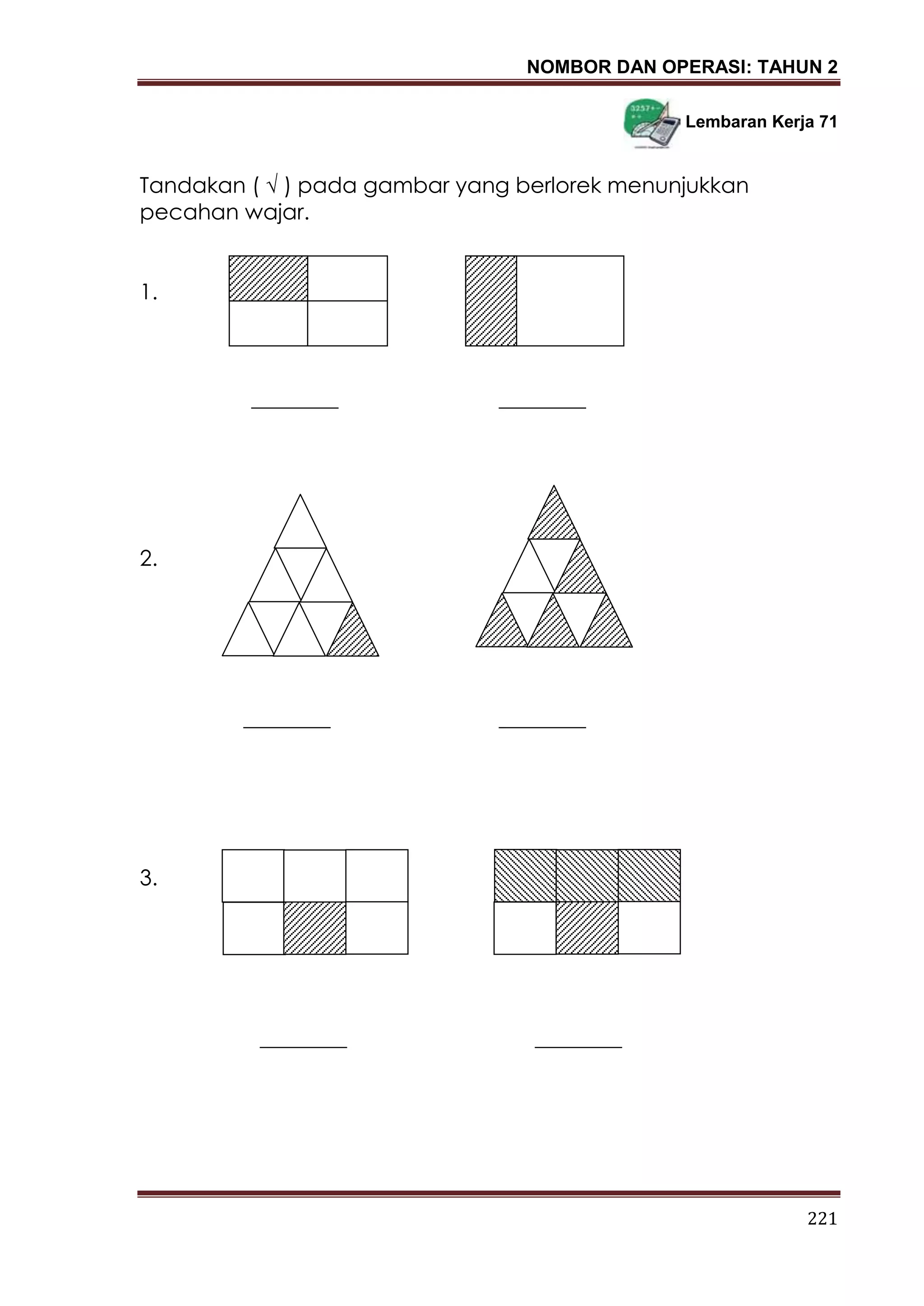 NOMBOR DAN OPERASI: TAHUN 2
221
Lembaran Kerja 71
Tandakan ( √ ) pada gambar yang berlorek menunjukkan
pecahan wajar.
1.
________ ________
2.
________ ________
3.
________ ________
 