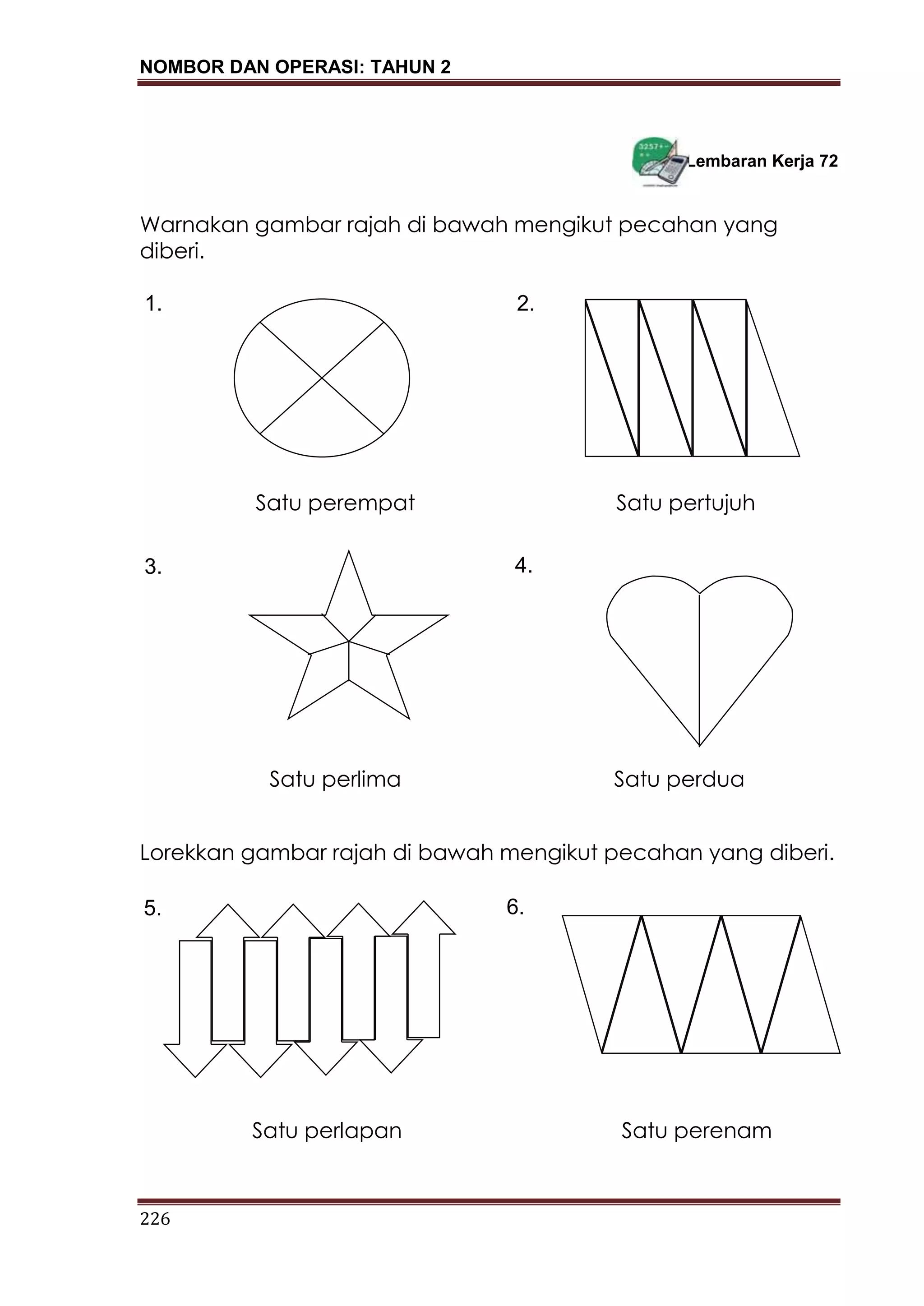 NOMBOR DAN OPERASI: TAHUN 2
226
Lembaran Kerja 72
Warnakan gambar rajah di bawah mengikut pecahan yang
diberi.
Lorekkan gambar rajah di bawah mengikut pecahan yang diberi.
1. 2.
3. 4.
Satu perempat Satu pertujuh
Satu perlima Satu perdua
5. 6.
Satu perlapan Satu perenam
 