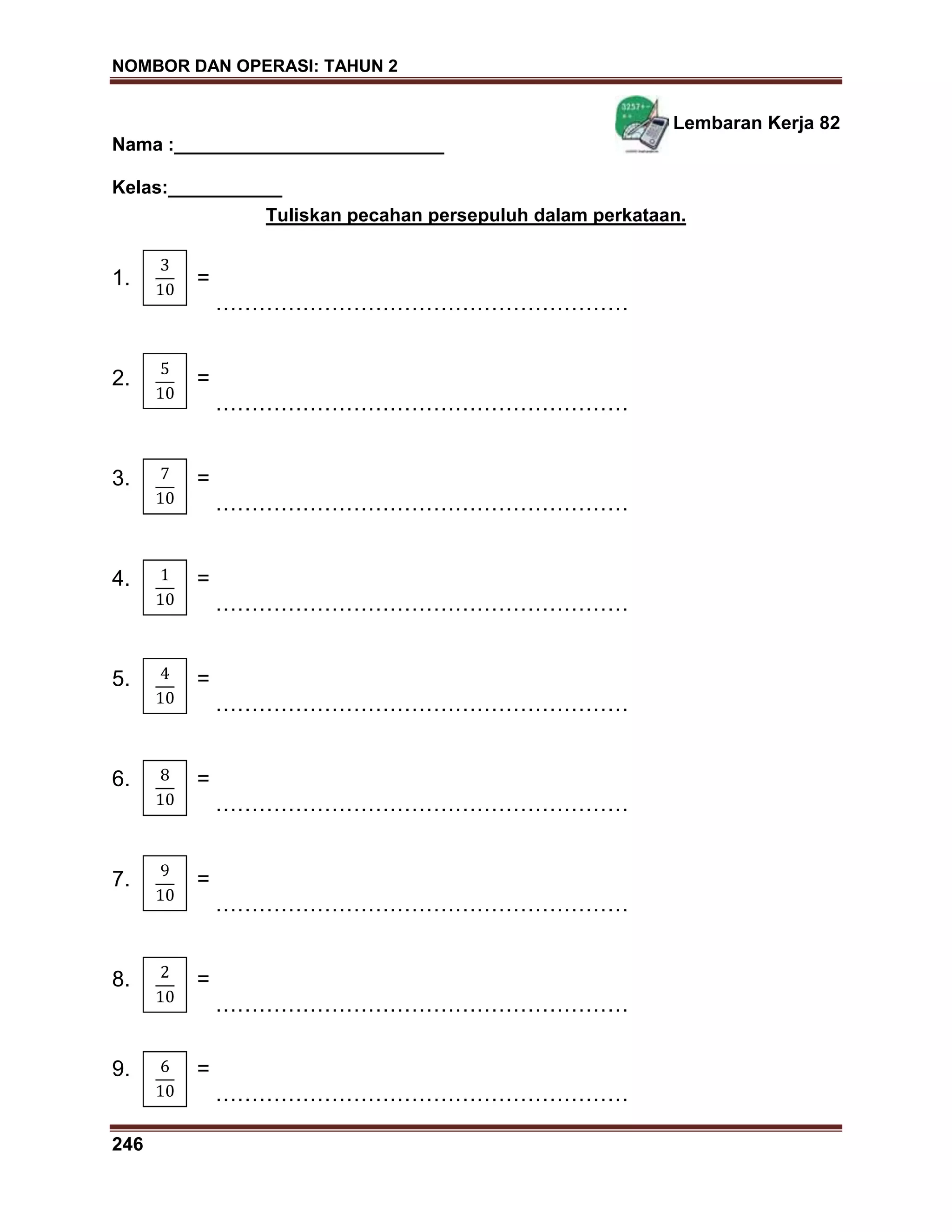 NOMBOR DAN OPERASI: TAHUN 2
246
Lembaran Kerja 82
Nama :__________________________
Kelas:___________
Tuliskan pecahan persepuluh dalam perkataan.
1. =
…………………………………………………
2. =
…………………………………………………
3. =
…………………………………………………
4. =
…………………………………………………
5. =
…………………………………………………
6. =
…………………………………………………
7. =
…………………………………………………
8. =
…………………………………………………
9. =
…………………………………………………
 