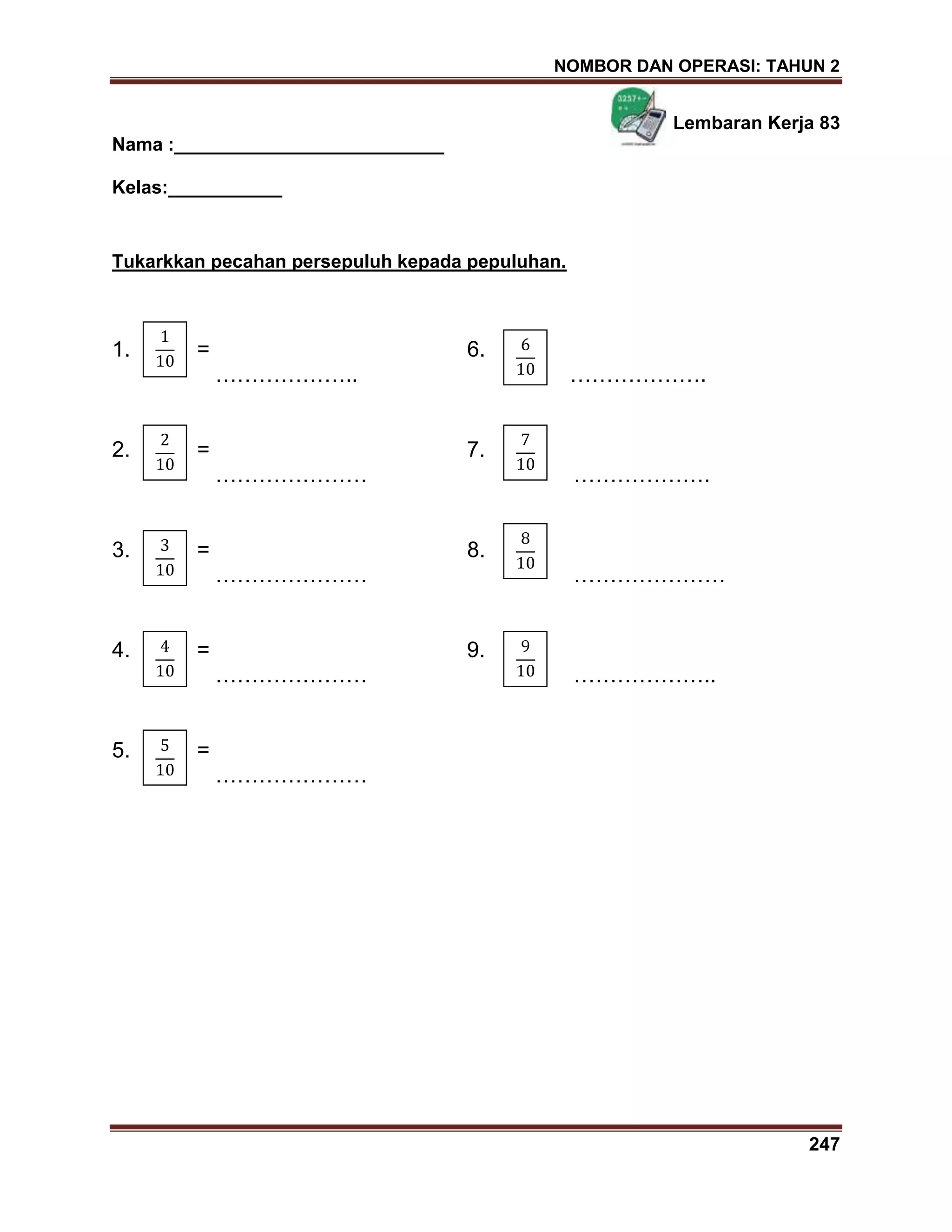 NOMBOR DAN OPERASI: TAHUN 2
247
Lembaran Kerja 83
Nama :__________________________
Kelas:___________
Tukarkkan pecahan persepuluh kepada pepuluhan.
1. = 6.
……………….. ……………….
2. = 7.
………………… ……………….
3. = 8.
………………… …………………
4. = 9.
………………… ………………..
5. =
…………………
 