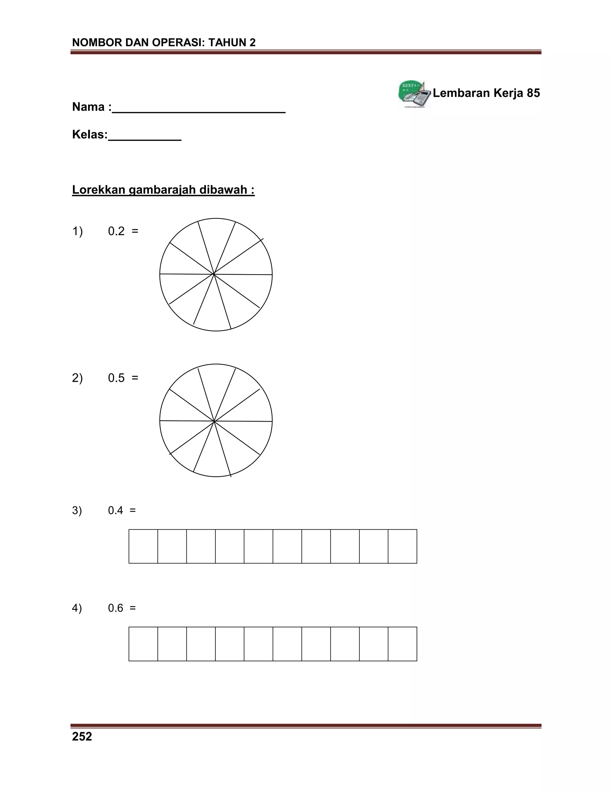 NOMBOR DAN OPERASI: TAHUN 2
252
Lembaran Kerja 85
Nama :__________________________
Kelas:___________
Lorekkan gambarajah dibawah :
1) 0.2 =
2) 0.5 =
3) 0.4 =
4) 0.6 =
 