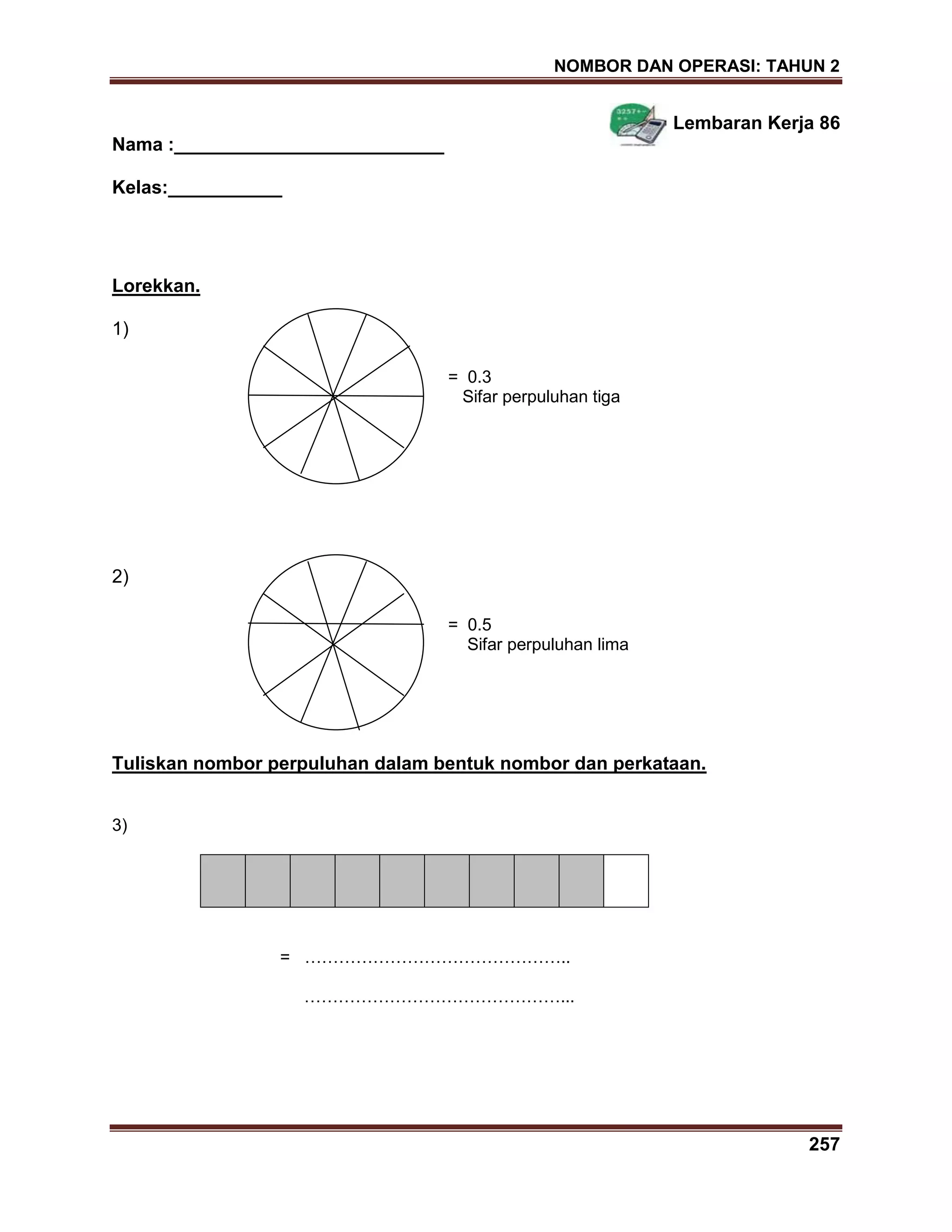 NOMBOR DAN OPERASI: TAHUN 2
257
Lembaran Kerja 86
Nama :__________________________
Kelas:___________
Lorekkan.
1)
= 0.3
Sifar perpuluhan tiga
2)
= 0.5
Sifar perpuluhan lima
Tuliskan nombor perpuluhan dalam bentuk nombor dan perkataan.
3)
= ………………………………………..
………………………………………...
 
