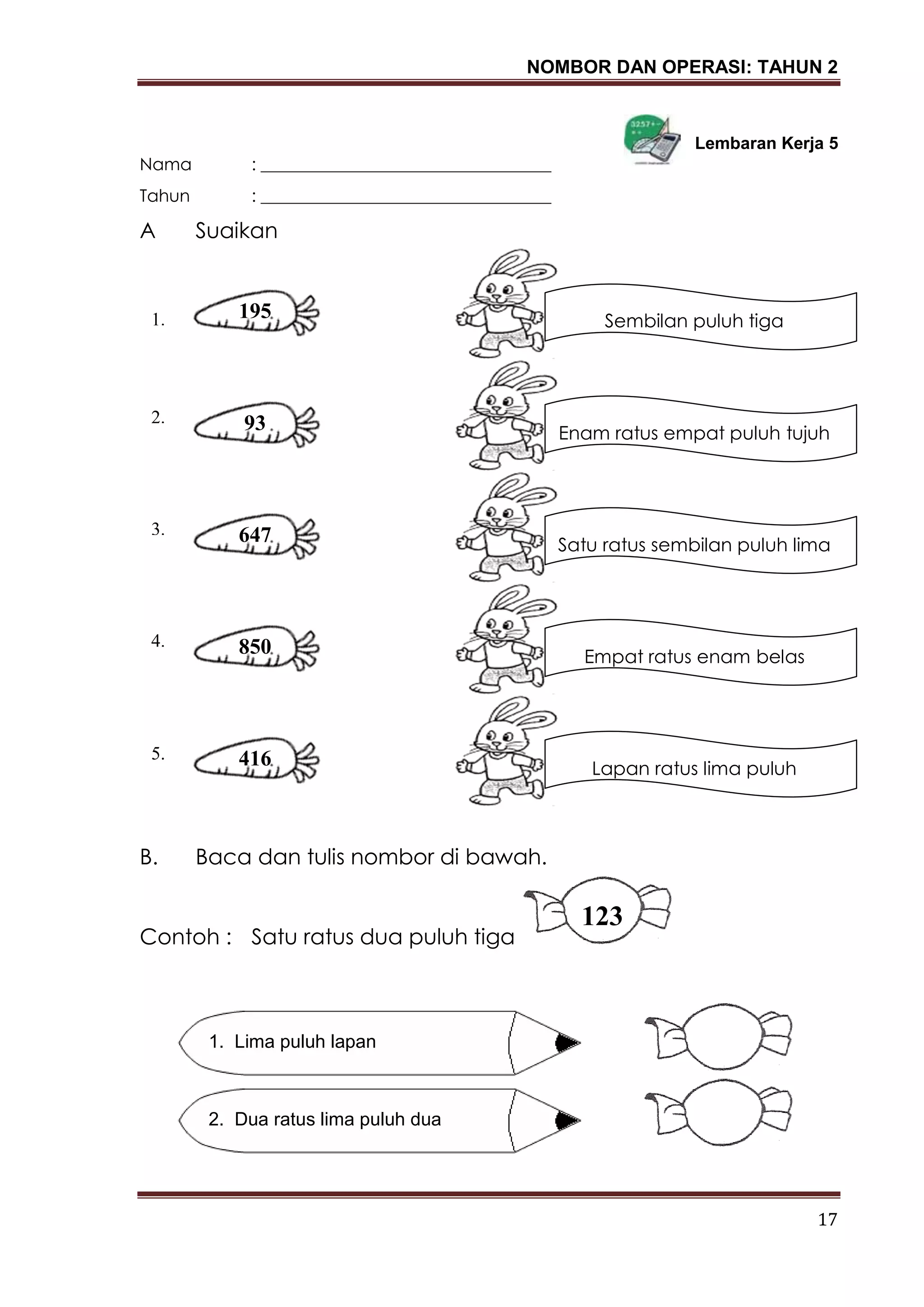 NOMBOR DAN OPERASI: TAHUN 2
17
Lembaran Kerja 5
Nama : __________________________________
Tahun : __________________________________
A Suaikan
B. Baca dan tulis nombor di bawah.
Contoh : Satu ratus dua puluh tiga
1. Lima puluh lapan
2. Dua ratus lima puluh dua
123
195
Enam ratus empat puluh tujuh
93
647
850
416
Satu ratus sembilan puluh lima
Empat ratus enam belas
Lapan ratus lima puluh
Sembilan puluh tiga1.
2.
3.
4.
5.
 