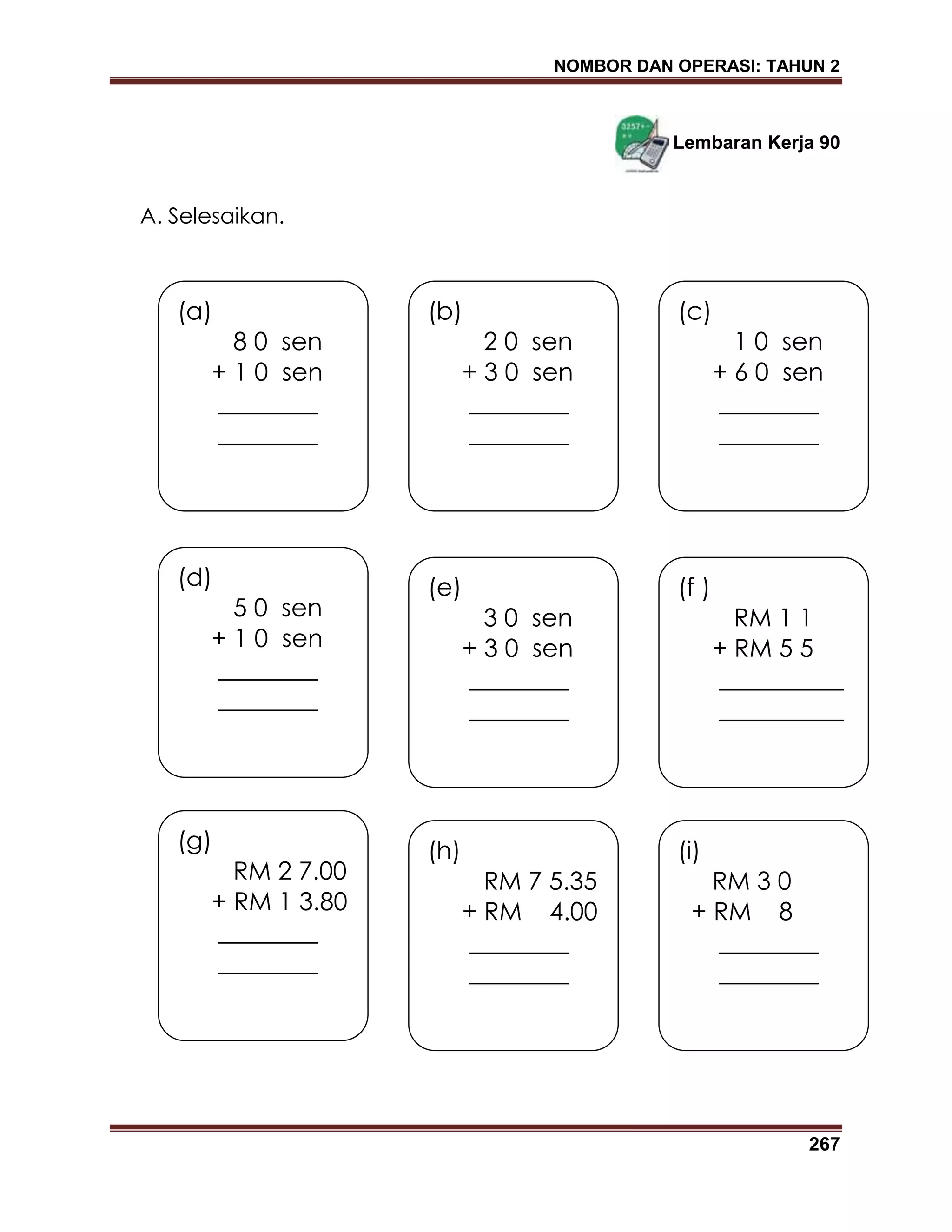 NOMBOR DAN OPERASI: TAHUN 2
267
Lembaran Kerja 90
A. Selesaikan.
(a)
8 0 sen
+ 1 0 sen
________
________
(b)
2 0 sen
+ 3 0 sen
________
________
(c)
1 0 sen
+ 6 0 sen
________
________
(d)
5 0 sen
+ 1 0 sen
________
________
(e)
3 0 sen
+ 3 0 sen
________
________
(f )
RM 1 1
+ RM 5 5
__________
__________
(g)
RM 2 7.00
+ RM 1 3.80
________
________
(h)
RM 7 5.35
+ RM 4.00
________
________
(i)
RM 3 0
+ RM 8
________
________
 