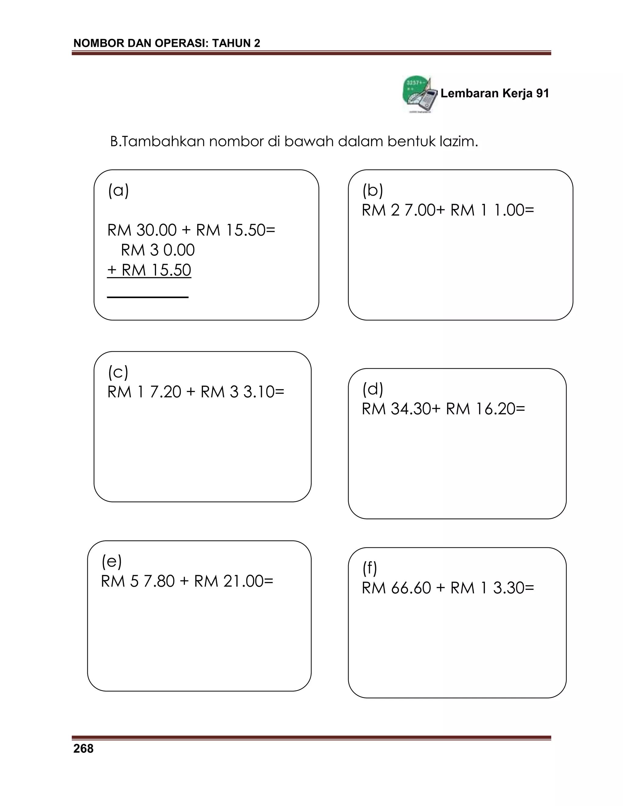 NOMBOR DAN OPERASI: TAHUN 2
268
Lembaran Kerja 91
B.Tambahkan nombor di bawah dalam bentuk lazim.
(a)
RM 30.00 + RM 15.50=
RM 3 0.00
+ RM 15.50
__________
(d)
RM 34.30+ RM 16.20=
(b)
RM 2 7.00+ RM 1 1.00=
(c)
RM 1 7.20 + RM 3 3.10=
(e)
RM 5 7.80 + RM 21.00=
(f)
RM 66.60 + RM 1 3.30=
 
