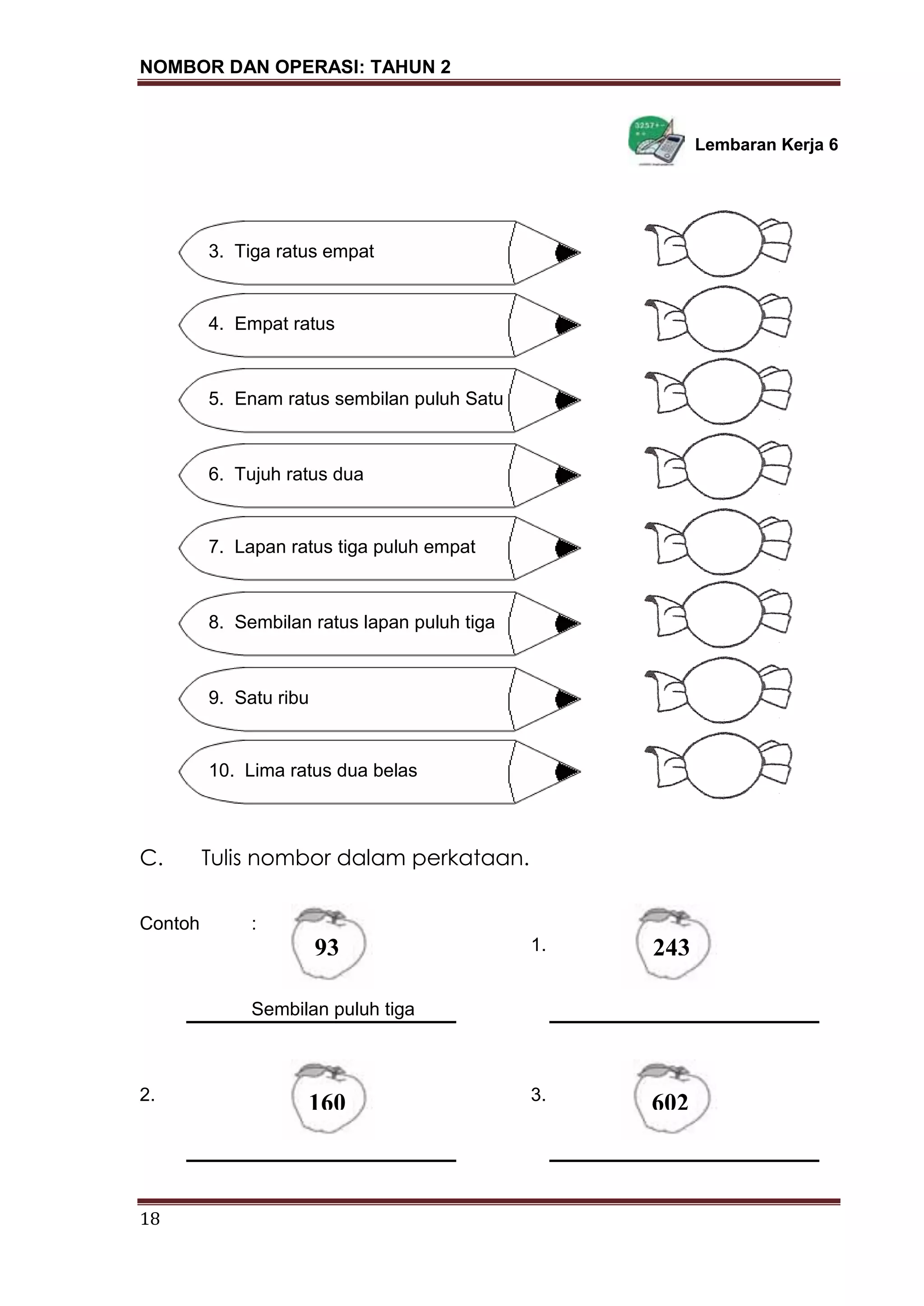NOMBOR DAN OPERASI: TAHUN 2
18
Lembaran Kerja 6
1. Lima ratus enam puluh
C. Tulis nombor dalam perkataan.
Contoh :
1.
Sembilan puluh tiga
2. 3.
3. Tiga ratus empat
4. Empat ratus
5. Enam ratus sembilan puluh Satu
6. Tujuh ratus dua
7. Lapan ratus tiga puluh empat
8. Sembilan ratus lapan puluh tiga
9. Satu ribu
10. Lima ratus dua belas
93 243
160 602
 