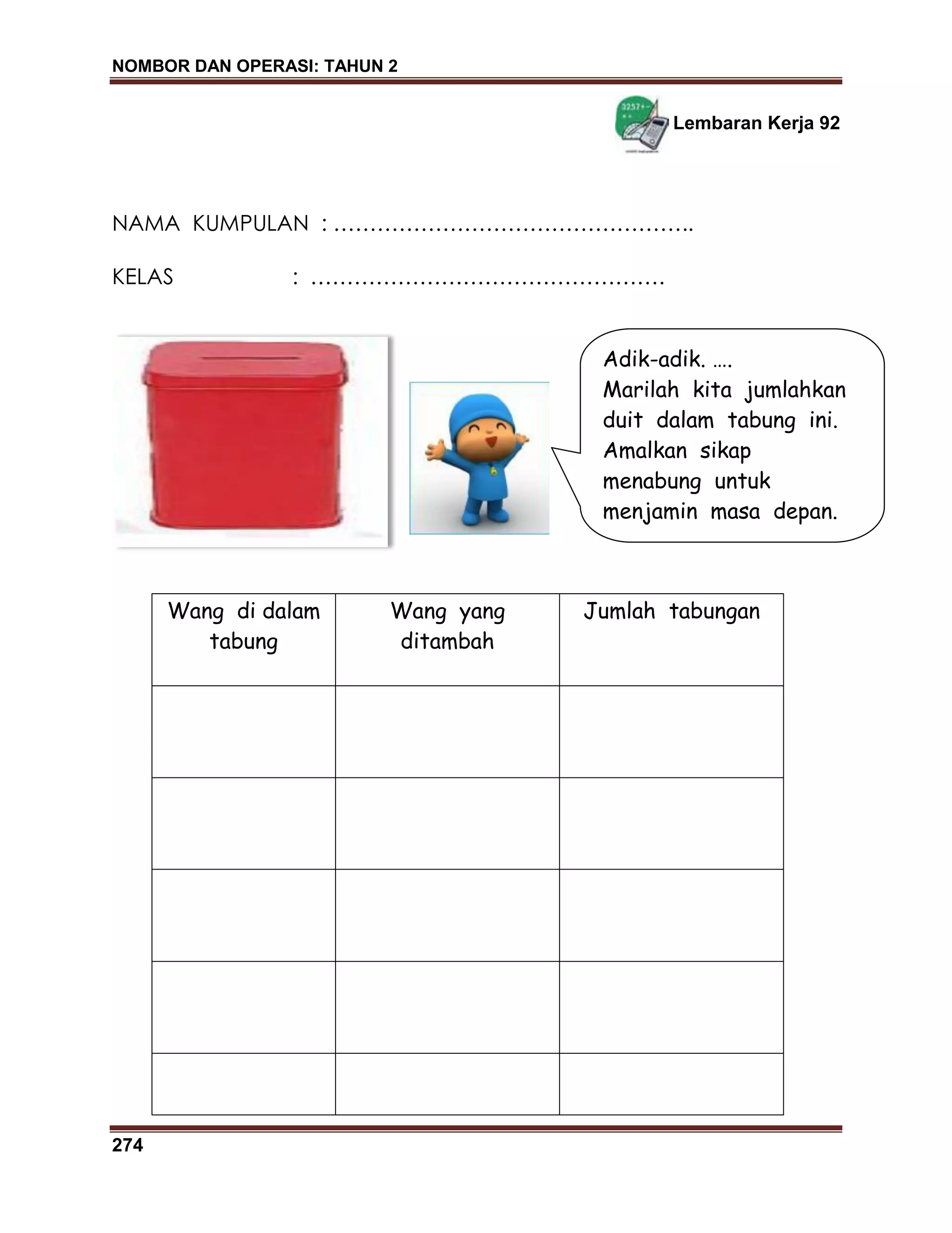 NOMBOR DAN OPERASI: TAHUN 2
274
Lembaran Kerja 92
NAMA KUMPULAN : …………………………………………..
KELAS : ………………………………………….
Wang di dalam
tabung
Wang yang
ditambah
Jumlah tabungan
Adik-adik. ….
Marilah kita jumlahkan
duit dalam tabung ini.
Amalkan sikap
menabung untuk
menjamin masa depan.
 