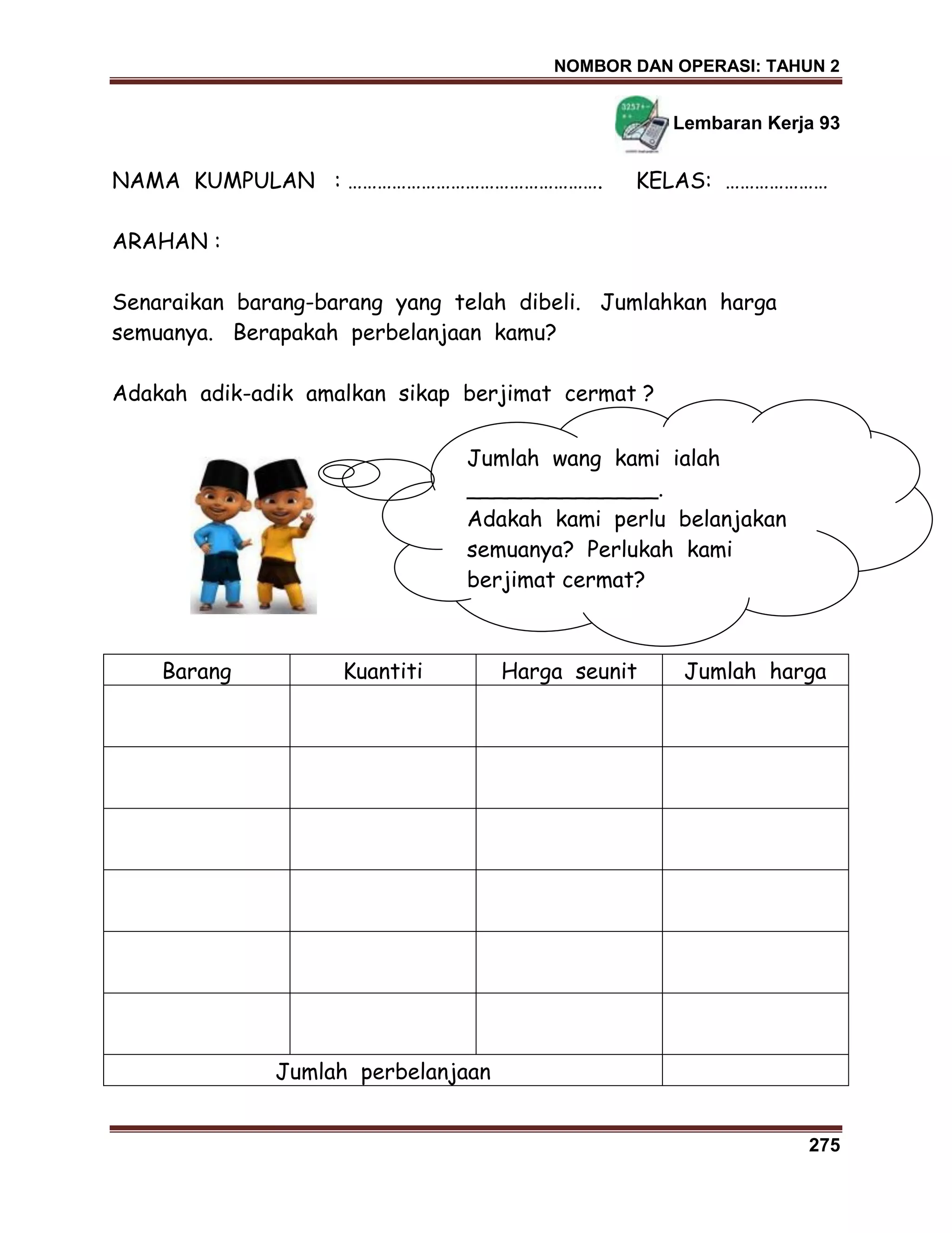 NOMBOR DAN OPERASI: TAHUN 2
275
Lembaran Kerja 93
NAMA KUMPULAN : ……………………………………………. KELAS: …………………
ARAHAN :
Senaraikan barang-barang yang telah dibeli. Jumlahkan harga
semuanya. Berapakah perbelanjaan kamu?
Adakah adik-adik amalkan sikap berjimat cermat ?
Barang Kuantiti Harga seunit Jumlah harga
Jumlah perbelanjaan
Jumlah wang kami ialah
______________.
Adakah kami perlu belanjakan
semuanya? Perlukah kami
berjimat cermat?
 