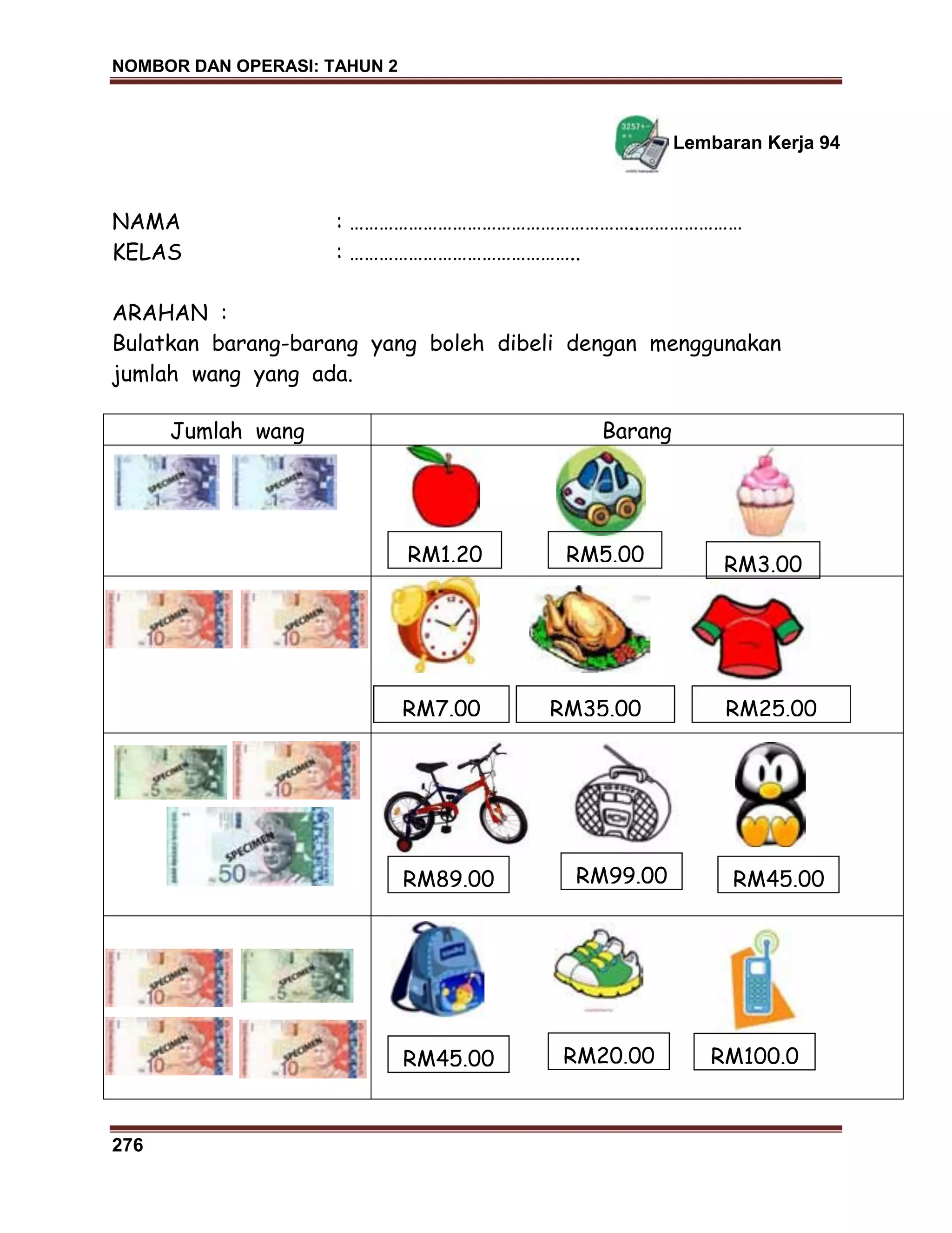 NOMBOR DAN OPERASI: TAHUN 2
276
Lembaran Kerja 94
NAMA : …………………………………………………..…………………
KELAS : ………………………………………..
ARAHAN :
Bulatkan barang-barang yang boleh dibeli dengan menggunakan
jumlah wang yang ada.
Jumlah wang Barang
RM89.00
RM7.00 RM35.00
RM99.00
RM25.00
RM1.20 RM5.00 RM3.00
RM45.00 RM20.00 RM100.0
0
RM45.00
 