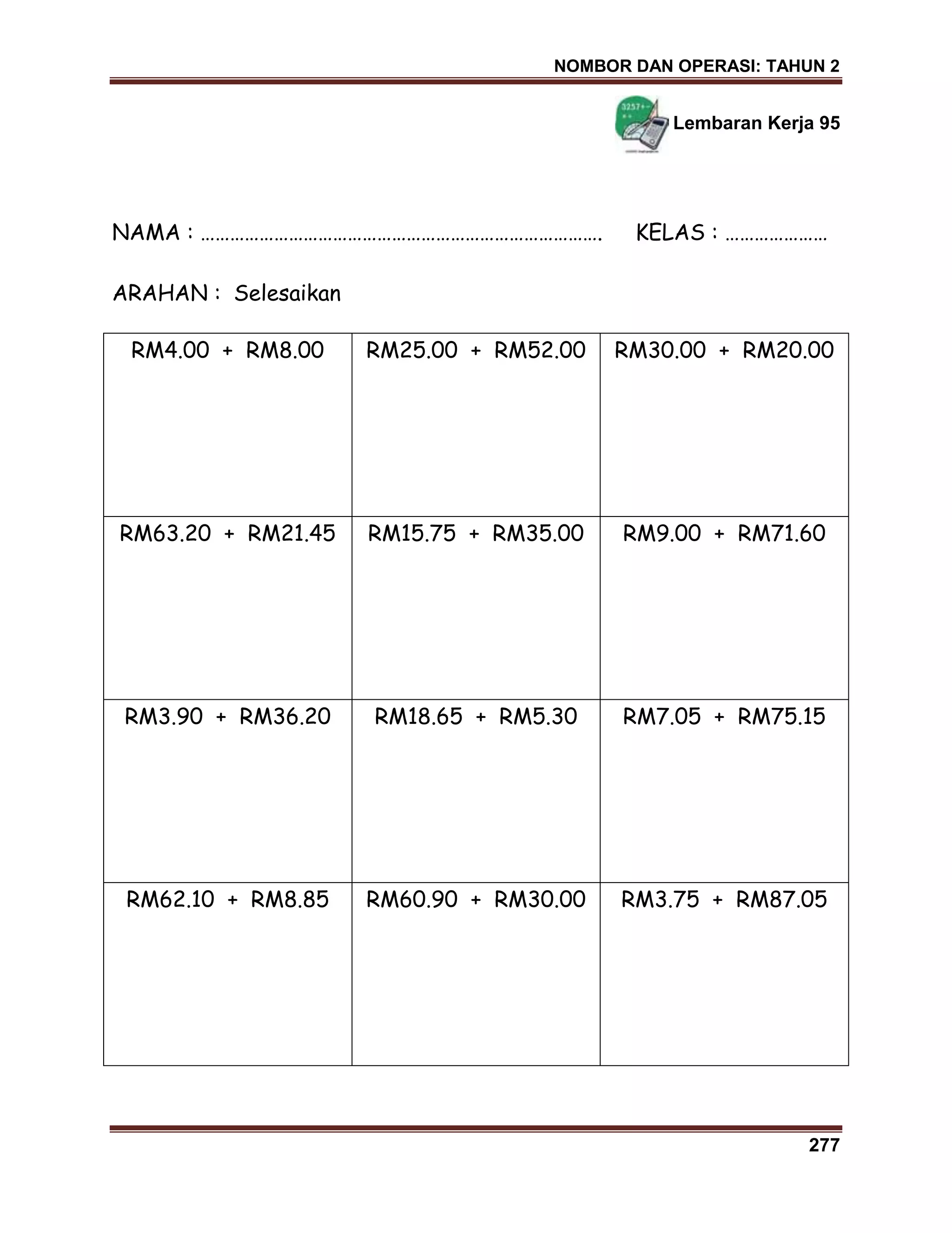 NOMBOR DAN OPERASI: TAHUN 2
277
Lembaran Kerja 95
NAMA : ………………………………………………………………………. KELAS : …………………
ARAHAN : Selesaikan
RM4.00 + RM8.00 RM25.00 + RM52.00 RM30.00 + RM20.00
RM63.20 + RM21.45 RM15.75 + RM35.00 RM9.00 + RM71.60
RM3.90 + RM36.20 RM18.65 + RM5.30 RM7.05 + RM75.15
RM62.10 + RM8.85 RM60.90 + RM30.00 RM3.75 + RM87.05
 