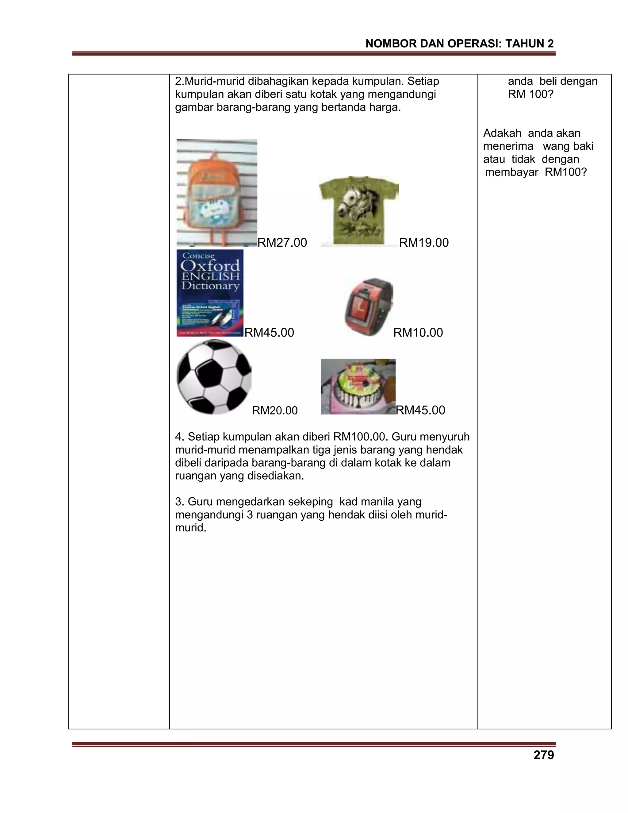 NOMBOR DAN OPERASI: TAHUN 2
279
2.Murid-murid dibahagikan kepada kumpulan. Setiap
kumpulan akan diberi satu kotak yang mengandungi
gambar barang-barang yang bertanda harga.
RM27.00 RM19.00
RM45.00 RM10.00
RM20.00 RM45.00
4. Setiap kumpulan akan diberi RM100.00. Guru menyuruh
murid-murid menampalkan tiga jenis barang yang hendak
dibeli daripada barang-barang di dalam kotak ke dalam
ruangan yang disediakan.
3. Guru mengedarkan sekeping kad manila yang
mengandungi 3 ruangan yang hendak diisi oleh murid-
murid.
anda beli dengan
RM 100?
Adakah anda akan
menerima wang baki
atau tidak dengan
membayar RM100?
 