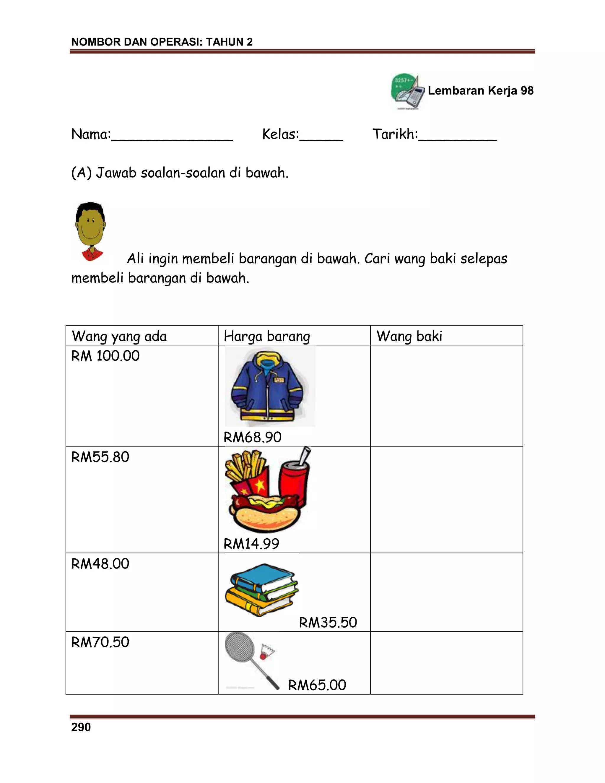 NOMBOR DAN OPERASI: TAHUN 2
290
Lembaran Kerja 98
Nama:______________ Kelas:_____ Tarikh:_________
(A) Jawab soalan-soalan di bawah.
Ali ingin membeli barangan di bawah. Cari wang baki selepas
membeli barangan di bawah.
Wang yang ada Harga barang Wang baki
RM 100.00
RM68.90
RM55.80
RM14.99
RM48.00
RM35.50
RM70.50
RM65.00
 