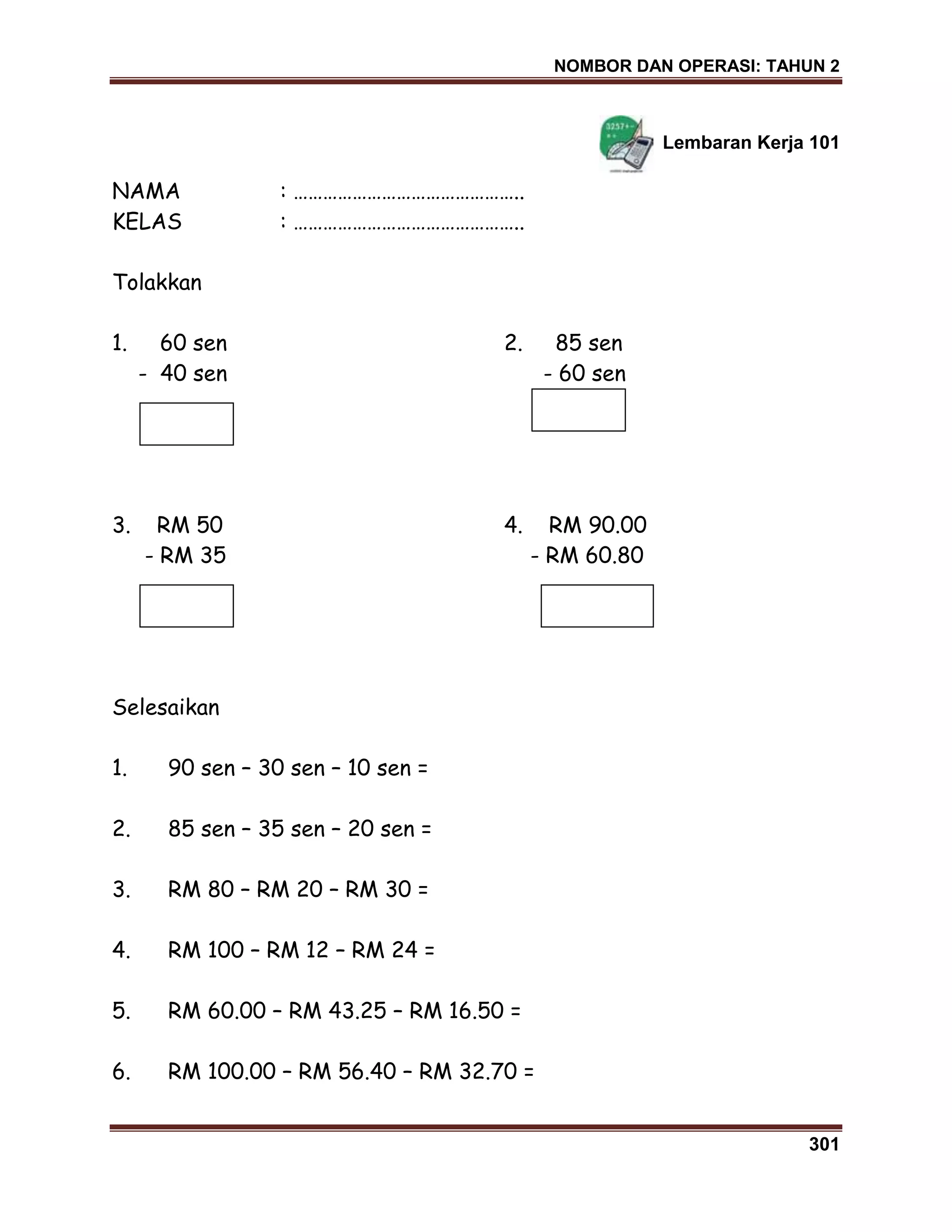 NOMBOR DAN OPERASI: TAHUN 2
301
Lembaran Kerja 101
NAMA : ………………………………………..
KELAS : ………………………………………..
Tolakkan
1. 60 sen 2. 85 sen
- 40 sen - 60 sen
3. RM 50 4. RM 90.00
- RM 35 - RM 60.80
Selesaikan
1. 90 sen – 30 sen – 10 sen =
2. 85 sen – 35 sen – 20 sen =
3. RM 80 – RM 20 – RM 30 =
4. RM 100 – RM 12 – RM 24 =
5. RM 60.00 – RM 43.25 – RM 16.50 =
6. RM 100.00 – RM 56.40 – RM 32.70 =
 