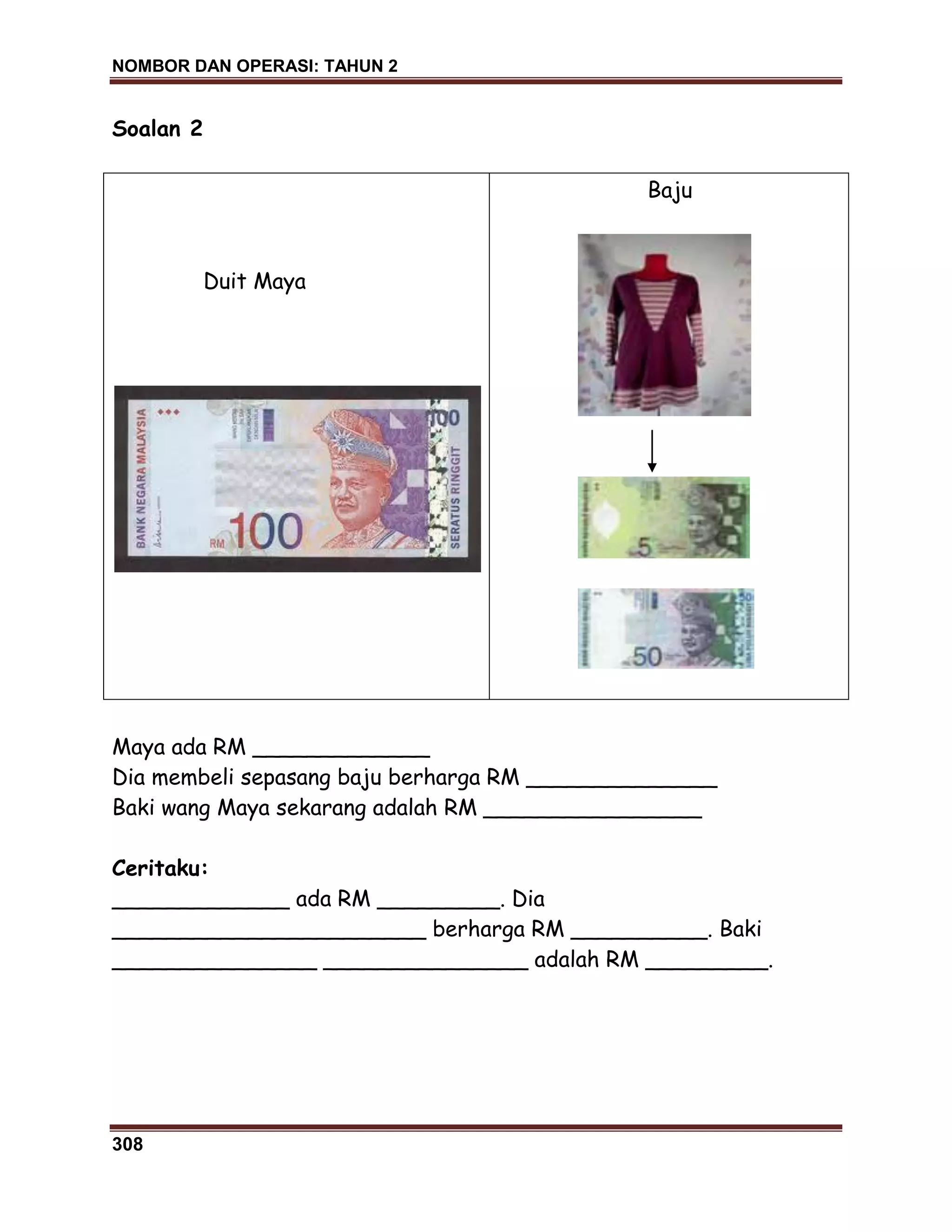 NOMBOR DAN OPERASI: TAHUN 2
308
Soalan 2
Duit Maya
Baju
Maya ada RM _____________
Dia membeli sepasang baju berharga RM ______________
Baki wang Maya sekarang adalah RM ________________
Ceritaku:
_____________ ada RM _________. Dia
_______________________ berharga RM __________. Baki
_______________ _______________ adalah RM _________.
 