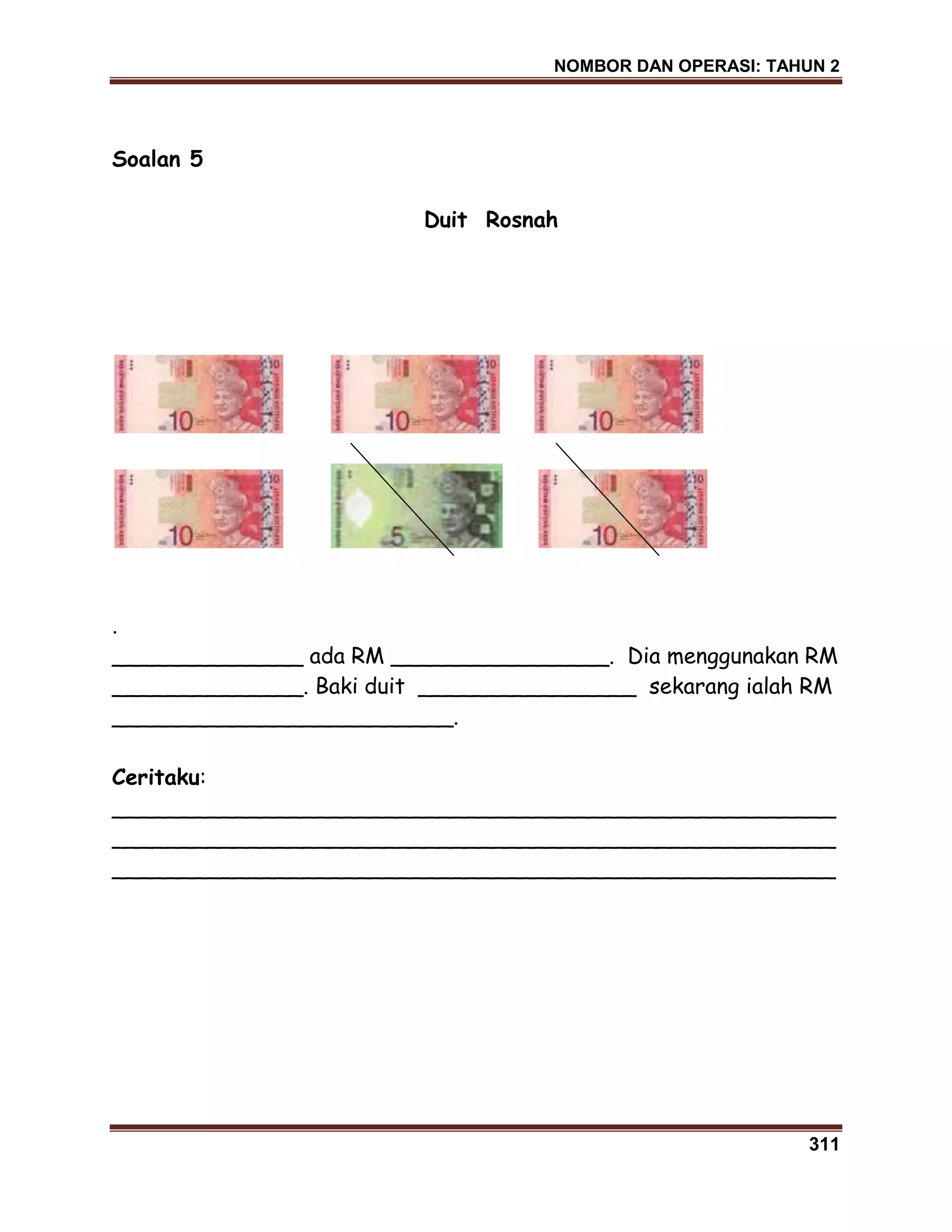 NOMBOR DAN OPERASI: TAHUN 2
311
Soalan 5
Duit Rosnah
.
______________ ada RM ________________. Dia menggunakan RM
______________. Baki duit ________________ sekarang ialah RM
_________________________.
Ceritaku:
_____________________________________________________
_____________________________________________________
_____________________________________________________
 