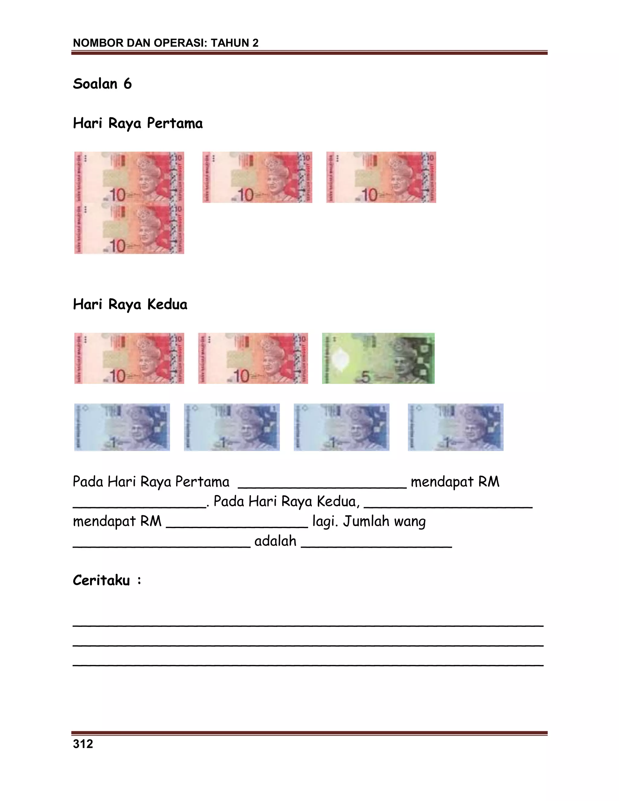 NOMBOR DAN OPERASI: TAHUN 2
312
Soalan 6
Hari Raya Pertama
Hari Raya Kedua
Pada Hari Raya Pertama ___________________ mendapat RM
_______________. Pada Hari Raya Kedua, ___________________
mendapat RM ________________ lagi. Jumlah wang
____________________ adalah _________________
Ceritaku :
_____________________________________________________
_____________________________________________________
_____________________________________________________
 