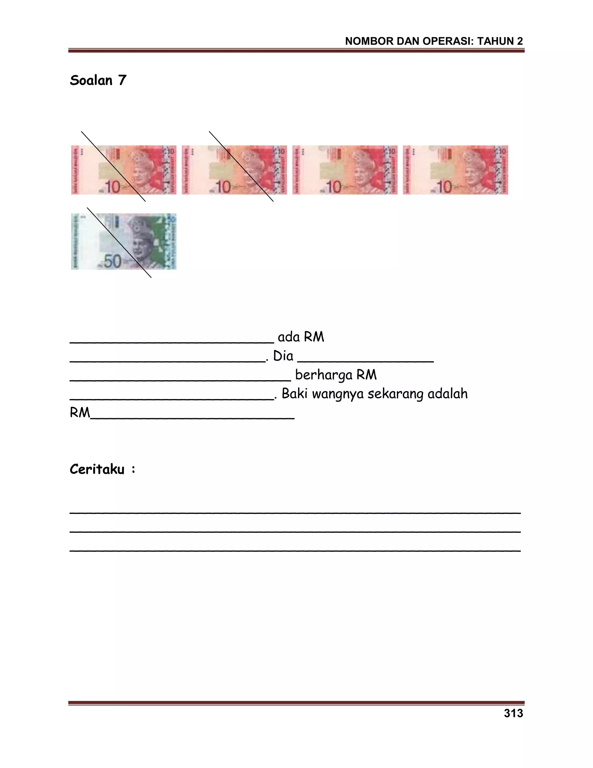 NOMBOR DAN OPERASI: TAHUN 2
313
Soalan 7
________________________ ada RM
_______________________. Dia ________________
__________________________ berharga RM
________________________. Baki wangnya sekarang adalah
RM________________________
Ceritaku :
_____________________________________________________
_____________________________________________________
_____________________________________________________
 