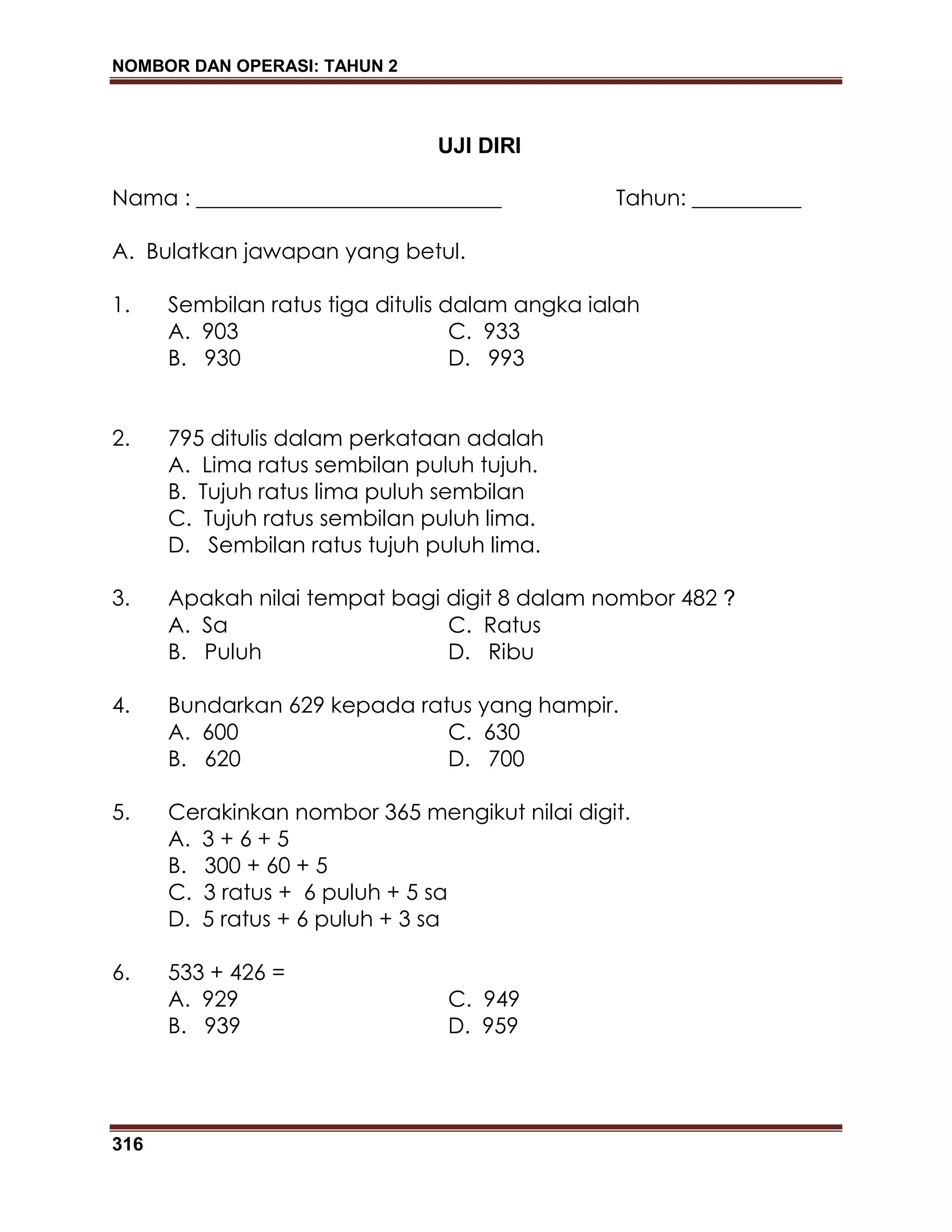 NOMBOR DAN OPERASI: TAHUN 2
316
UJI DIRI
Nama : ____________________________ Tahun: __________
A. Bulatkan jawapan yang betul.
1. Sembilan ratus tiga ditulis dalam angka ialah
A. 903 C. 933
B. 930 D. 993
2. 795 ditulis dalam perkataan adalah
A. Lima ratus sembilan puluh tujuh.
B. Tujuh ratus lima puluh sembilan
C. Tujuh ratus sembilan puluh lima.
D. Sembilan ratus tujuh puluh lima.
3. Apakah nilai tempat bagi digit 8 dalam nombor 482 ?
A. Sa C. Ratus
B. Puluh D. Ribu
4. Bundarkan 629 kepada ratus yang hampir.
A. 600 C. 630
B. 620 D. 700
5. Cerakinkan nombor 365 mengikut nilai digit.
A. 3 + 6 + 5
B. 300 + 60 + 5
C. 3 ratus + 6 puluh + 5 sa
D. 5 ratus + 6 puluh + 3 sa
6. 533 + 426 =
A. 929 C. 949
B. 939 D. 959
 