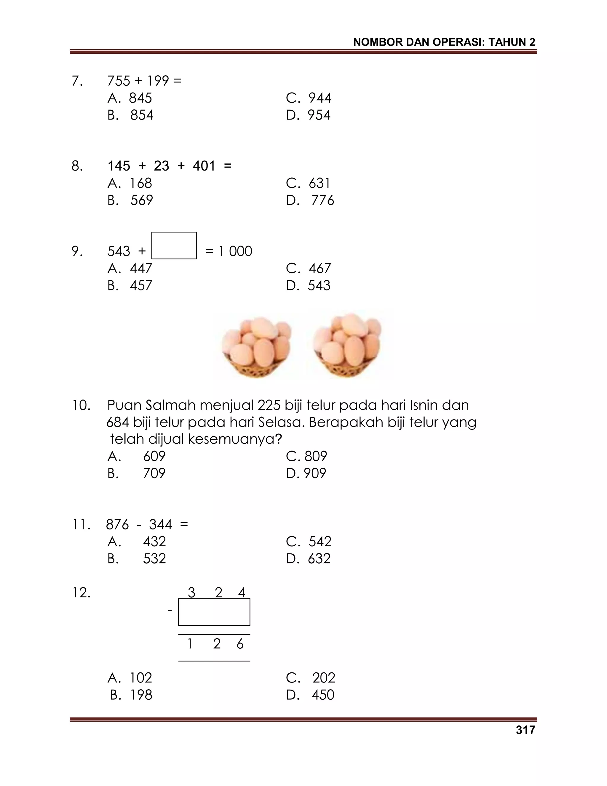NOMBOR DAN OPERASI: TAHUN 2
317
7. 755 + 199 =
A. 845 C. 944
B. 854 D. 954
8. 145 + 23 + 401 =
A. 168 C. 631
B. 569 D. 776
9. 543 + = 1 000
A. 447 C. 467
B. 457 D. 543
10. Puan Salmah menjual 225 biji telur pada hari Isnin dan
684 biji telur pada hari Selasa. Berapakah biji telur yang
telah dijual kesemuanya?
A. 609 C. 809
B. 709 D. 909
11. 876 - 344 =
A. 432 C. 542
B. 532 D. 632
12. 3 2 4
-
1 2 6
A. 102 C. 202
B. 198 D. 450
 