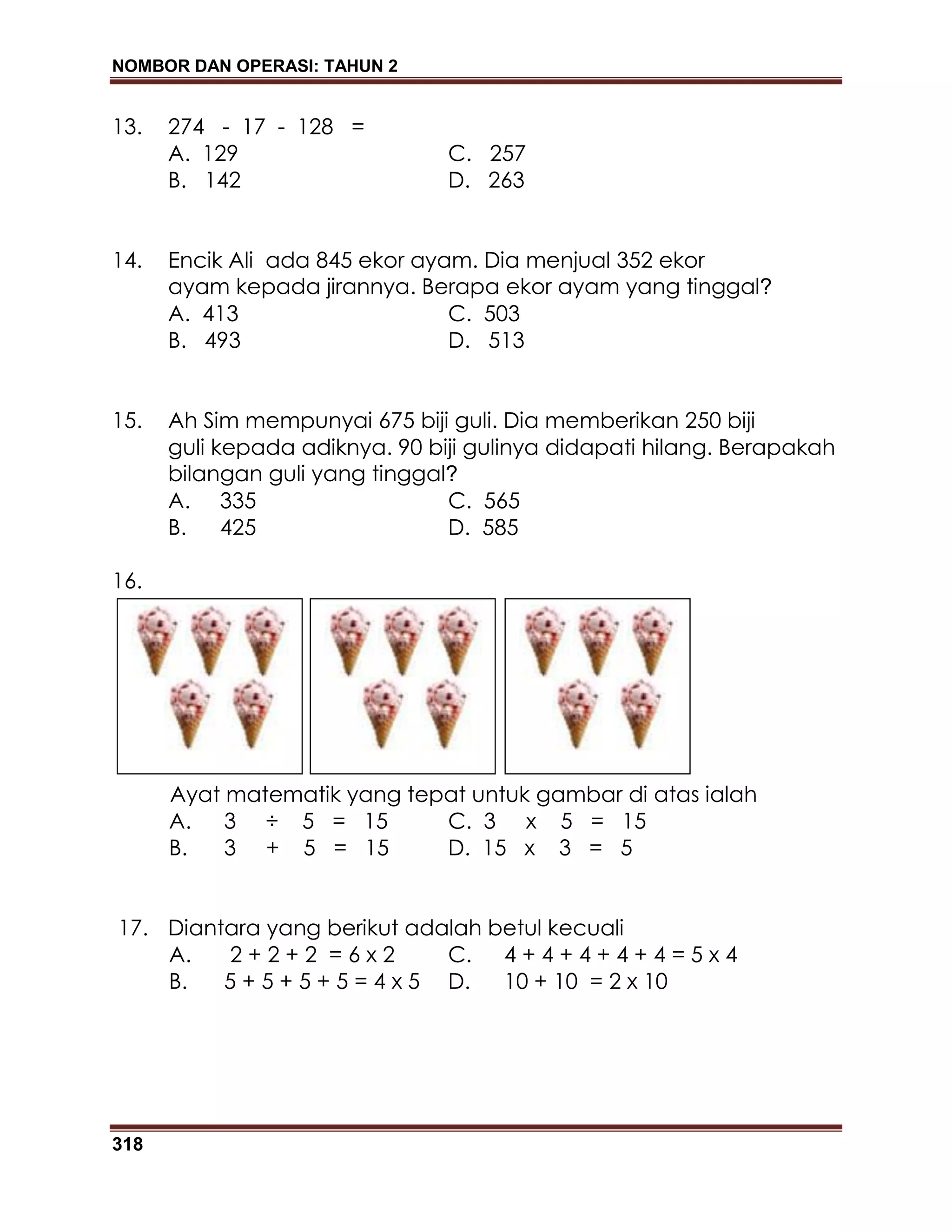 NOMBOR DAN OPERASI: TAHUN 2
318
13. 274 - 17 - 128 =
A. 129 C. 257
B. 142 D. 263
14. Encik Ali ada 845 ekor ayam. Dia menjual 352 ekor
ayam kepada jirannya. Berapa ekor ayam yang tinggal?
A. 413 C. 503
B. 493 D. 513
15. Ah Sim mempunyai 675 biji guli. Dia memberikan 250 biji
guli kepada adiknya. 90 biji gulinya didapati hilang. Berapakah
bilangan guli yang tinggal?
A. 335 C. 565
B. 425 D. 585
16.
Ayat matematik yang tepat untuk gambar di atas ialah
A. 3 ÷ 5 = 15 C. 3 x 5 = 15
B. 3 + 5 = 15 D. 15 x 3 = 5
17. Diantara yang berikut adalah betul kecuali
A. 2 + 2 + 2 = 6 x 2 C. 4 + 4 + 4 + 4 + 4 = 5 x 4
B. 5 + 5 + 5 + 5 = 4 x 5 D. 10 + 10 = 2 x 10
 