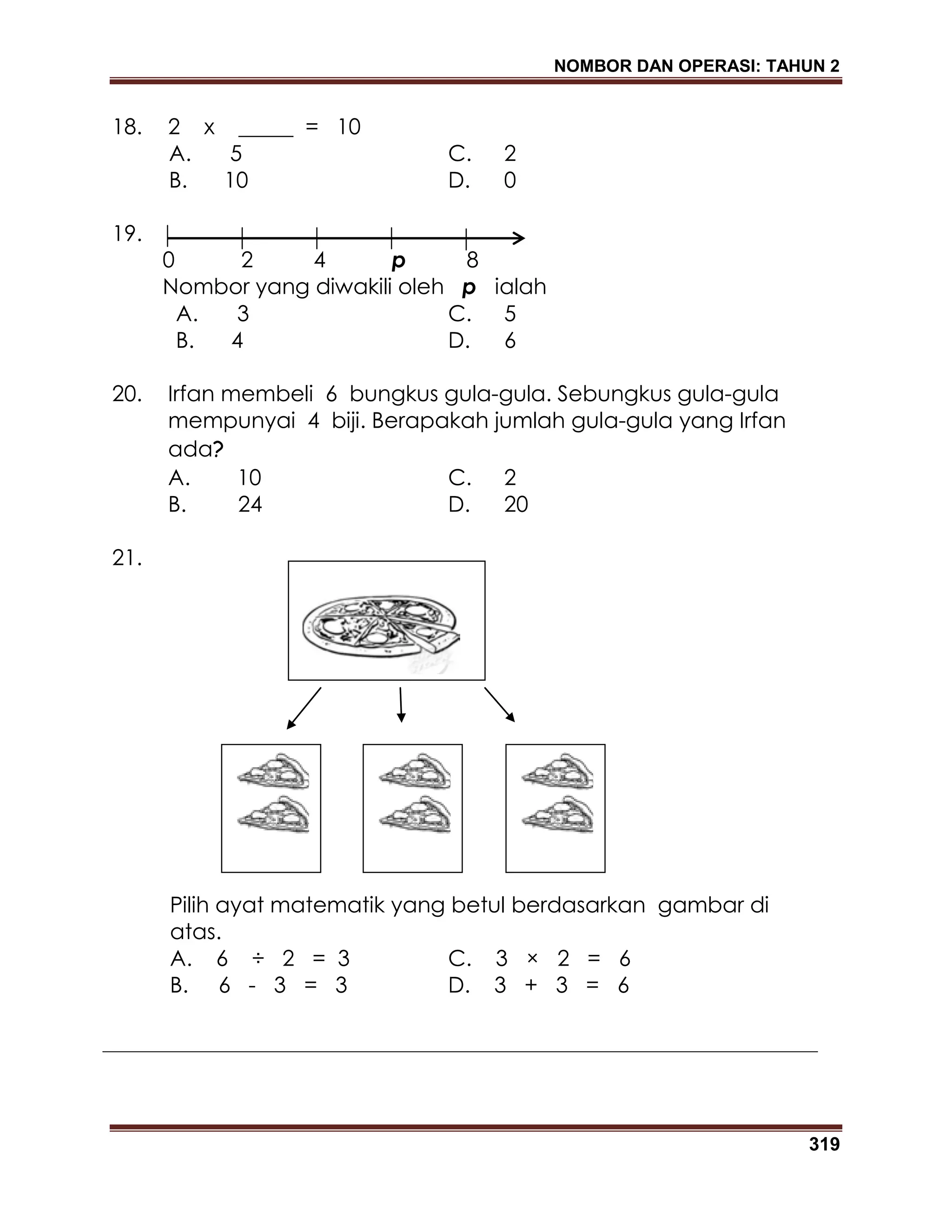 NOMBOR DAN OPERASI: TAHUN 2
319
18. 2 x _____ = 10
A. 5 C. 2
B. 10 D. 0
19.
0 2 4 p 8
Nombor yang diwakili oleh p ialah
A. 3 C. 5
B. 4 D. 6
20. Irfan membeli 6 bungkus gula-gula. Sebungkus gula-gula
mempunyai 4 biji. Berapakah jumlah gula-gula yang Irfan
ada?
A. 10 C. 2
B. 24 D. 20
21.
Pilih ayat matematik yang betul berdasarkan gambar di
atas.
A. 6 ÷ 2 = 3 C. 3 × 2 = 6
B. 6 - 3 = 3 D. 3 + 3 = 6
 