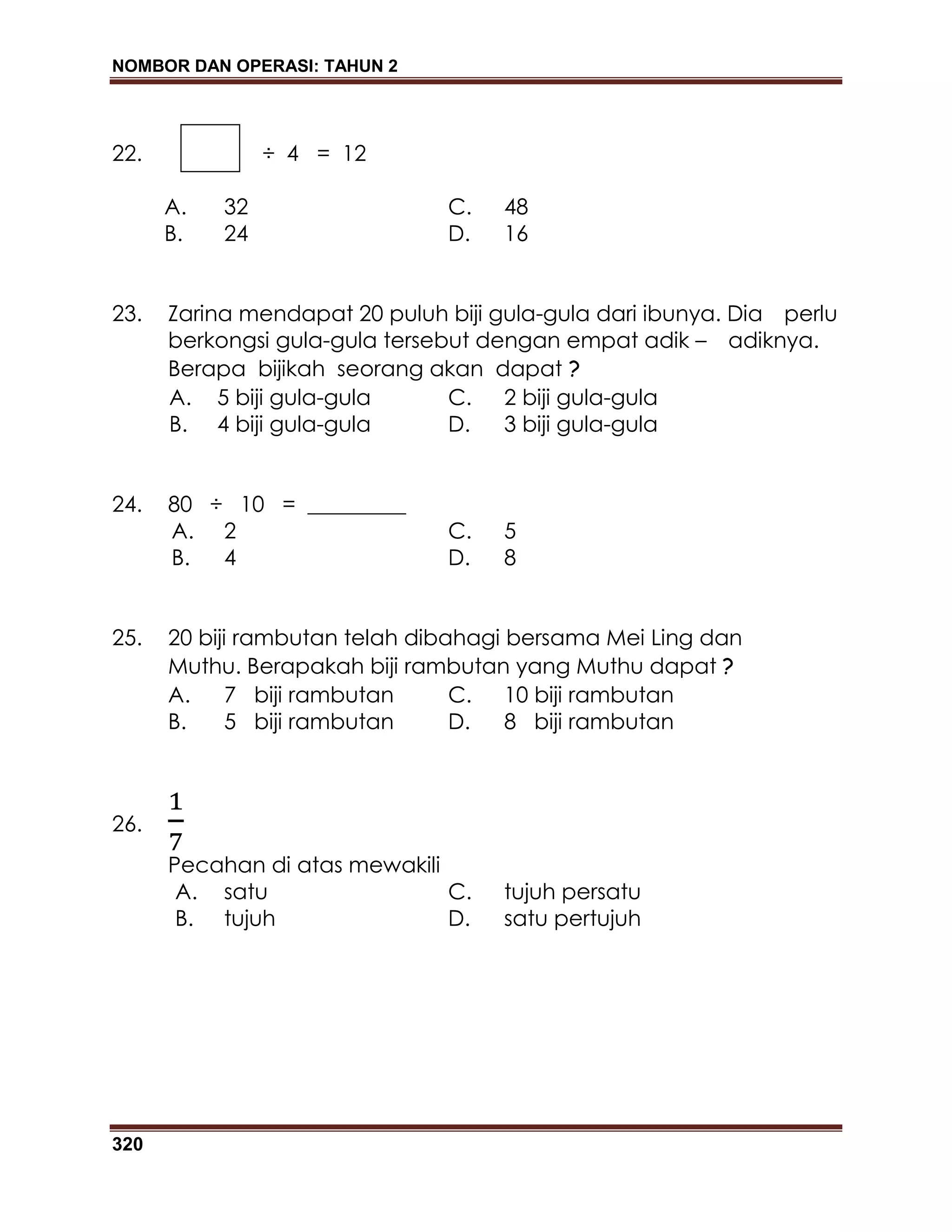 NOMBOR DAN OPERASI: TAHUN 2
320
22. ÷ 4 = 12
A. 32 C. 48
B. 24 D. 16
23. Zarina mendapat 20 puluh biji gula-gula dari ibunya. Dia perlu
berkongsi gula-gula tersebut dengan empat adik – adiknya.
Berapa bijikah seorang akan dapat ?
A. 5 biji gula-gula C. 2 biji gula-gula
B. 4 biji gula-gula D. 3 biji gula-gula
24. 80 ÷ 10 = _________
A. 2 C. 5
B. 4 D. 8
25. 20 biji rambutan telah dibahagi bersama Mei Ling dan
Muthu. Berapakah biji rambutan yang Muthu dapat ?
A. 7 biji rambutan C. 10 biji rambutan
B. 5 biji rambutan D. 8 biji rambutan
26.
Pecahan di atas mewakili
A. satu C. tujuh persatu
B. tujuh D. satu pertujuh
 