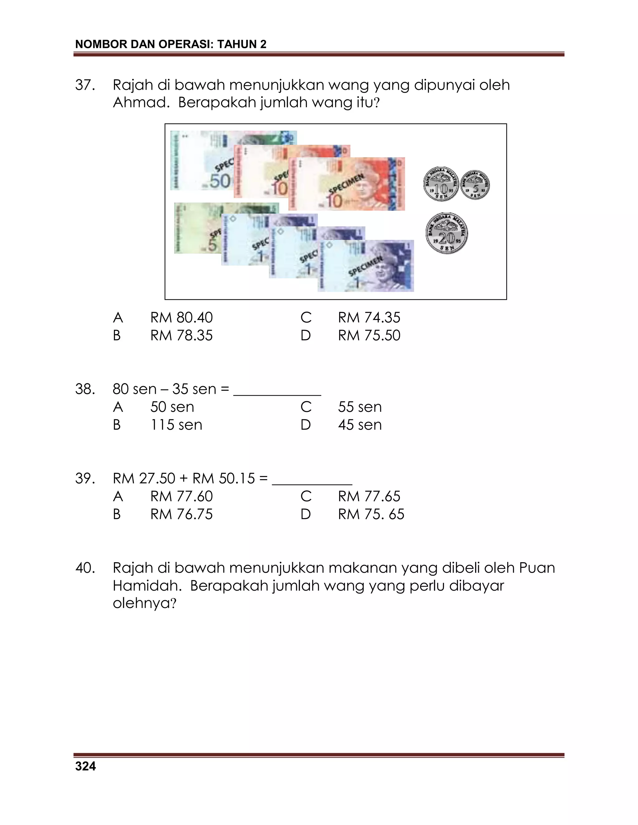 NOMBOR DAN OPERASI: TAHUN 2
324
37. Rajah di bawah menunjukkan wang yang dipunyai oleh
Ahmad. Berapakah jumlah wang itu?
A RM 80.40 C RM 74.35
B RM 78.35 D RM 75.50
38. 80 sen – 35 sen = ____________
A 50 sen C 55 sen
B 115 sen D 45 sen
39. RM 27.50 + RM 50.15 = ___________
A RM 77.60 C RM 77.65
B RM 76.75 D RM 75. 65
40. Rajah di bawah menunjukkan makanan yang dibeli oleh Puan
Hamidah. Berapakah jumlah wang yang perlu dibayar
olehnya?
 