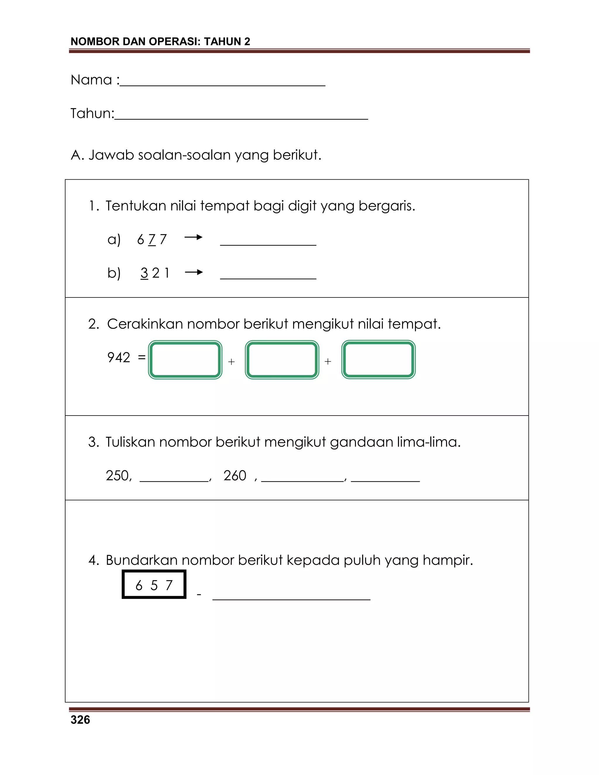 NOMBOR DAN OPERASI: TAHUN 2
326
Nama :______________________________
Tahun:_____________________________________
A. Jawab soalan-soalan yang berikut.
1. Tentukan nilai tempat bagi digit yang bergaris.
a) 6 7 7 ______________
b) 3 2 1 ______________
2. Cerakinkan nombor berikut mengikut nilai tempat.
942 =
3. Tuliskan nombor berikut mengikut gandaan lima-lima.
250, __________, 260 , ____________, __________
4. Bundarkan nombor berikut kepada puluh yang hampir.
- _______________________
+ +
6 5 7
 