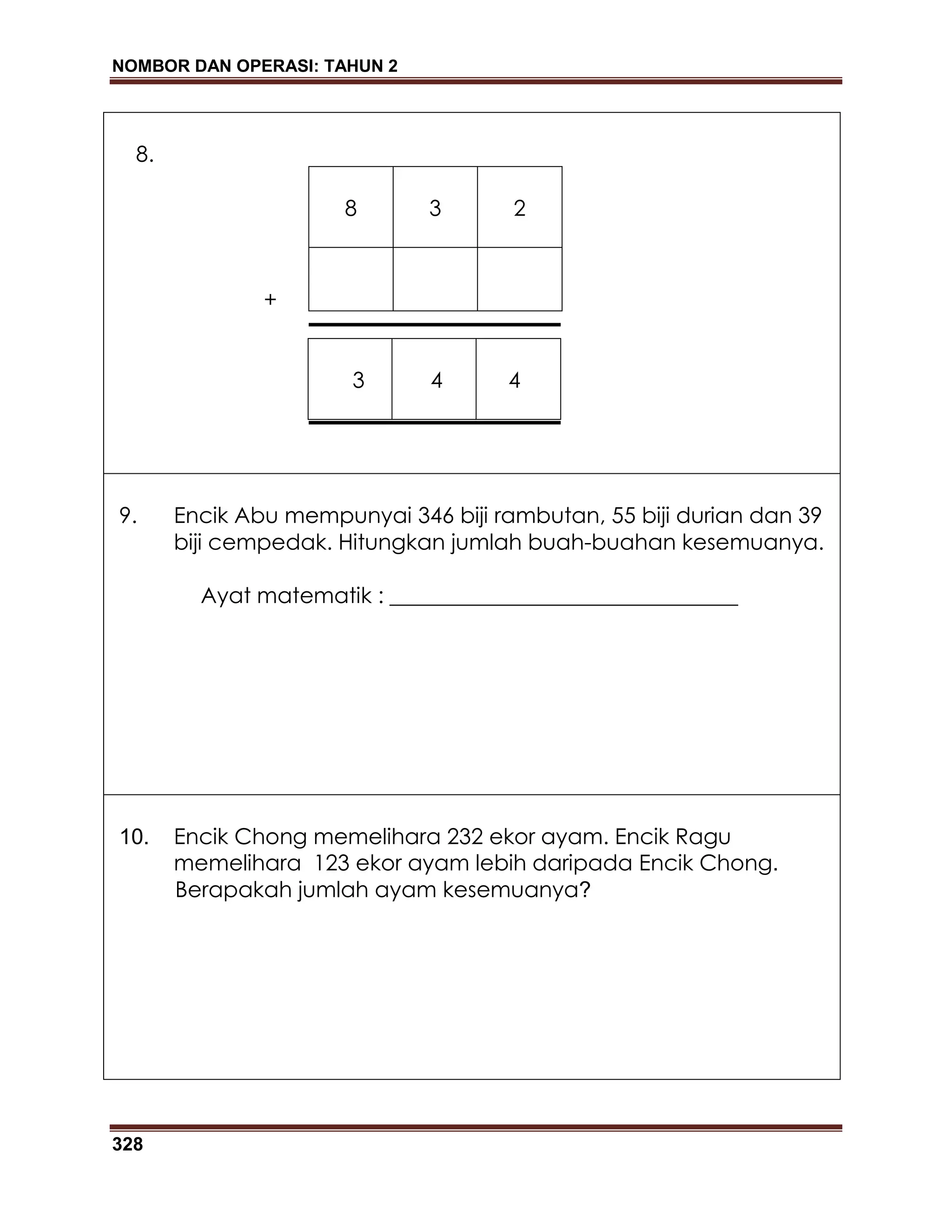 NOMBOR DAN OPERASI: TAHUN 2
328
8.
8 3 2
3 4 4
9. Encik Abu mempunyai 346 biji rambutan, 55 biji durian dan 39
biji cempedak. Hitungkan jumlah buah-buahan kesemuanya.
Ayat matematik : ________________________________
10. Encik Chong memelihara 232 ekor ayam. Encik Ragu
memelihara 123 ekor ayam lebih daripada Encik Chong.
Berapakah jumlah ayam kesemuanya?
+
 