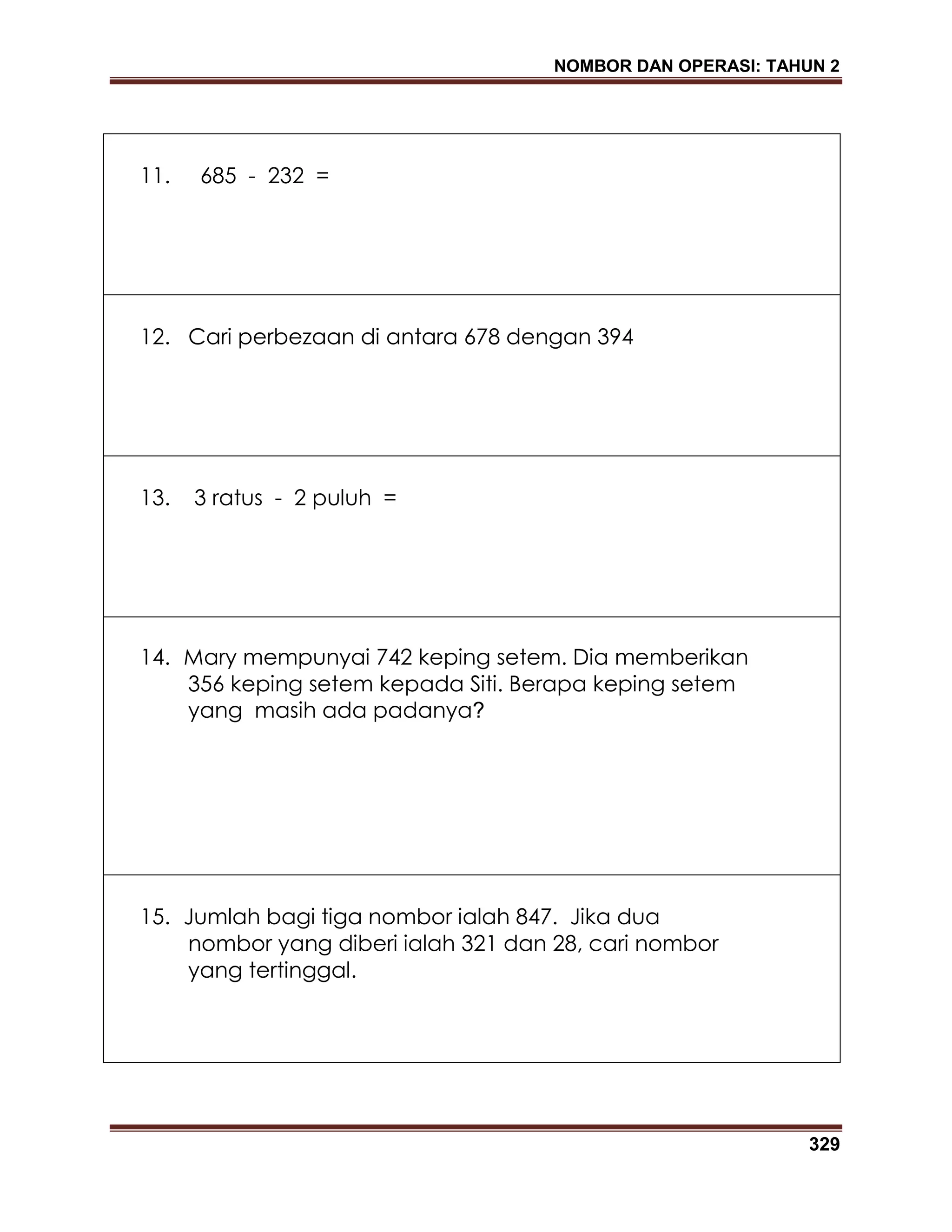 NOMBOR DAN OPERASI: TAHUN 2
329
11. 685 - 232 =
12. Cari perbezaan di antara 678 dengan 394
13. 3 ratus - 2 puluh =
14. Mary mempunyai 742 keping setem. Dia memberikan
356 keping setem kepada Siti. Berapa keping setem
yang masih ada padanya?
15. Jumlah bagi tiga nombor ialah 847. Jika dua
nombor yang diberi ialah 321 dan 28, cari nombor
yang tertinggal.
 