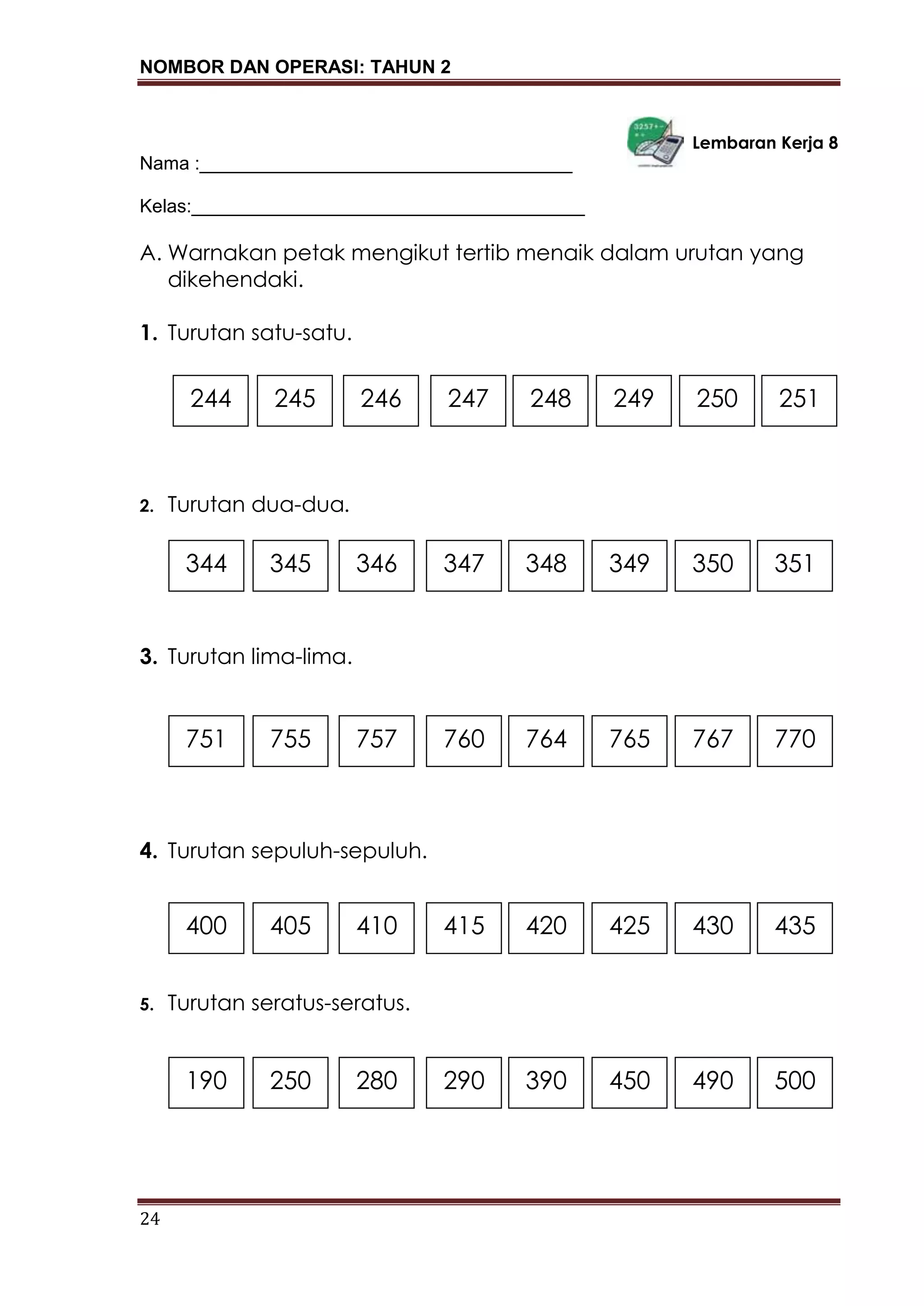 NOMBOR DAN OPERASI: TAHUN 2
24
Lembaran Kerja 8
Nama :____________________________________
Kelas:______________________________________
A. Warnakan petak mengikut tertib menaik dalam urutan yang
dikehendaki.
1. Turutan satu-satu.
2. Turutan dua-dua.
3. Turutan lima-lima.
4. Turutan sepuluh-sepuluh.
5. Turutan seratus-seratus.
244 251250249245 248246 247
344 351350349345 348346 347
751 770767765755 764757 760
400 435430425405 420410 415
190 500490450250 390280 290
 