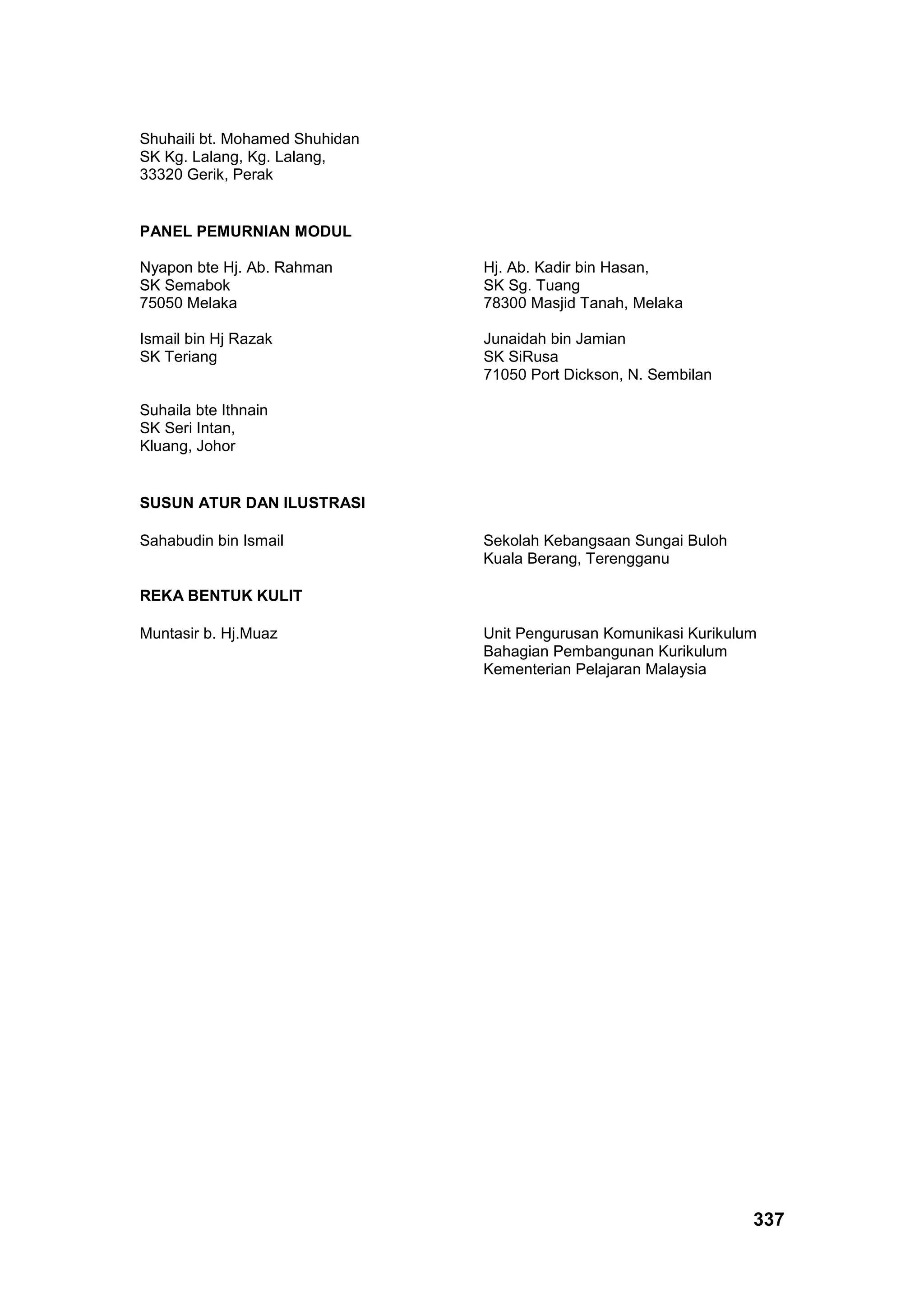 337
Shuhaili bt. Mohamed Shuhidan
SK Kg. Lalang, Kg. Lalang,
33320 Gerik, Perak
PANEL PEMURNIAN MODUL
Nyapon bte Hj. Ab. Rahman
SK Semabok
75050 Melaka
Hj. Ab. Kadir bin Hasan,
SK Sg. Tuang
78300 Masjid Tanah, Melaka
Ismail bin Hj Razak
SK Teriang
Junaidah bin Jamian
SK SiRusa
71050 Port Dickson, N. Sembilan
Suhaila bte Ithnain
SK Seri Intan,
Kluang, Johor
SUSUN ATUR DAN ILUSTRASI
Sahabudin bin Ismail Sekolah Kebangsaan Sungai Buloh
Kuala Berang, Terengganu
REKA BENTUK KULIT
Muntasir b. Hj.Muaz Unit Pengurusan Komunikasi Kurikulum
Bahagian Pembangunan Kurikulum
Kementerian Pelajaran Malaysia
 