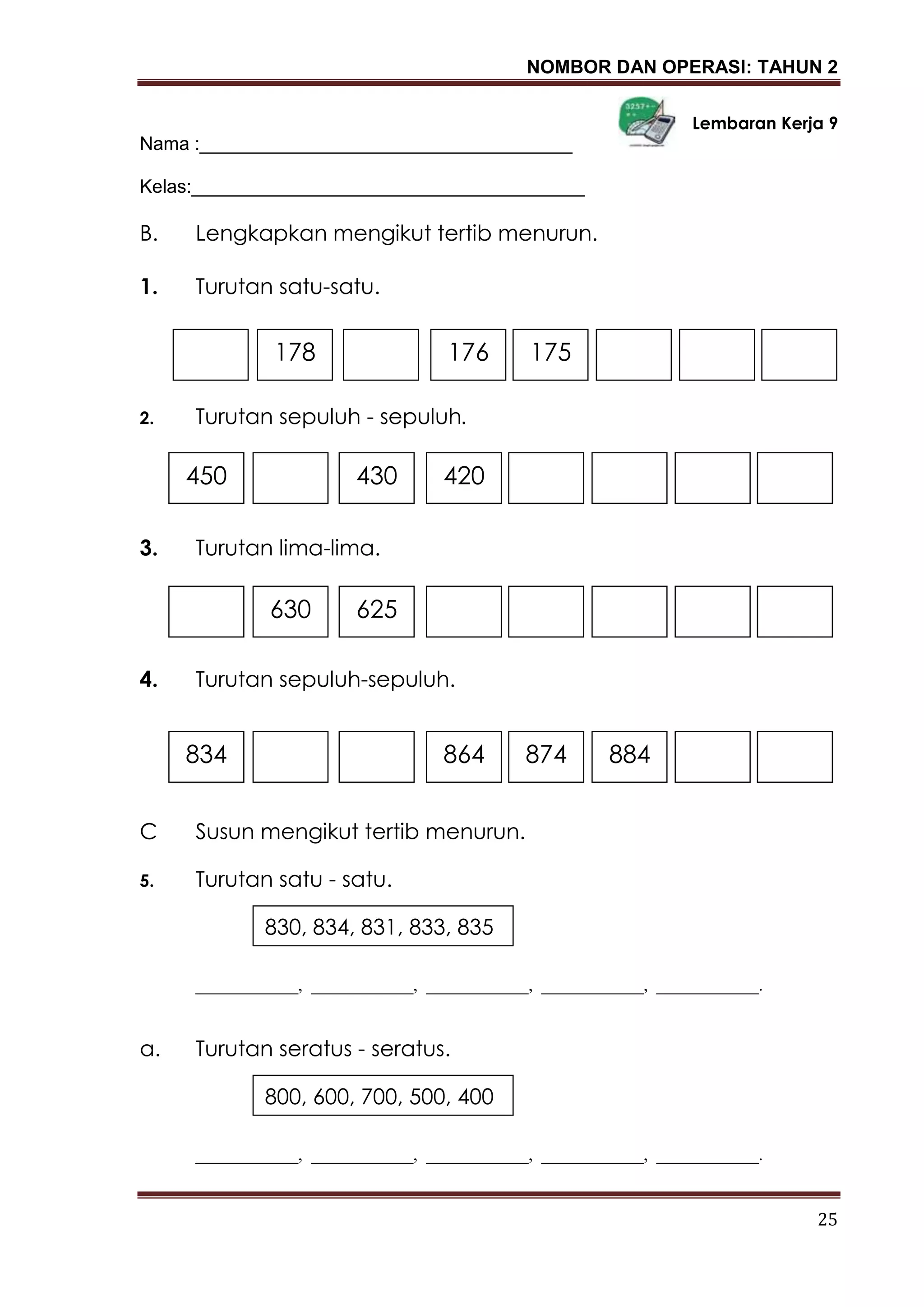 NOMBOR DAN OPERASI: TAHUN 2
25
Lembaran Kerja 9
Nama :____________________________________
Kelas:______________________________________
B. Lengkapkan mengikut tertib menurun.
1. Turutan satu-satu.
2. Turutan sepuluh - sepuluh.
3. Turutan lima-lima.
4. Turutan sepuluh-sepuluh.
C Susun mengikut tertib menurun.
5. Turutan satu - satu.
____________, ____________, ____________, ____________, ____________.
a. Turutan seratus - seratus.
____________, ____________, ____________, ____________, ____________.
178 175176
450 430 420
630 625
834 884874864
830, 834, 831, 833, 835
800, 600, 700, 500, 400
 