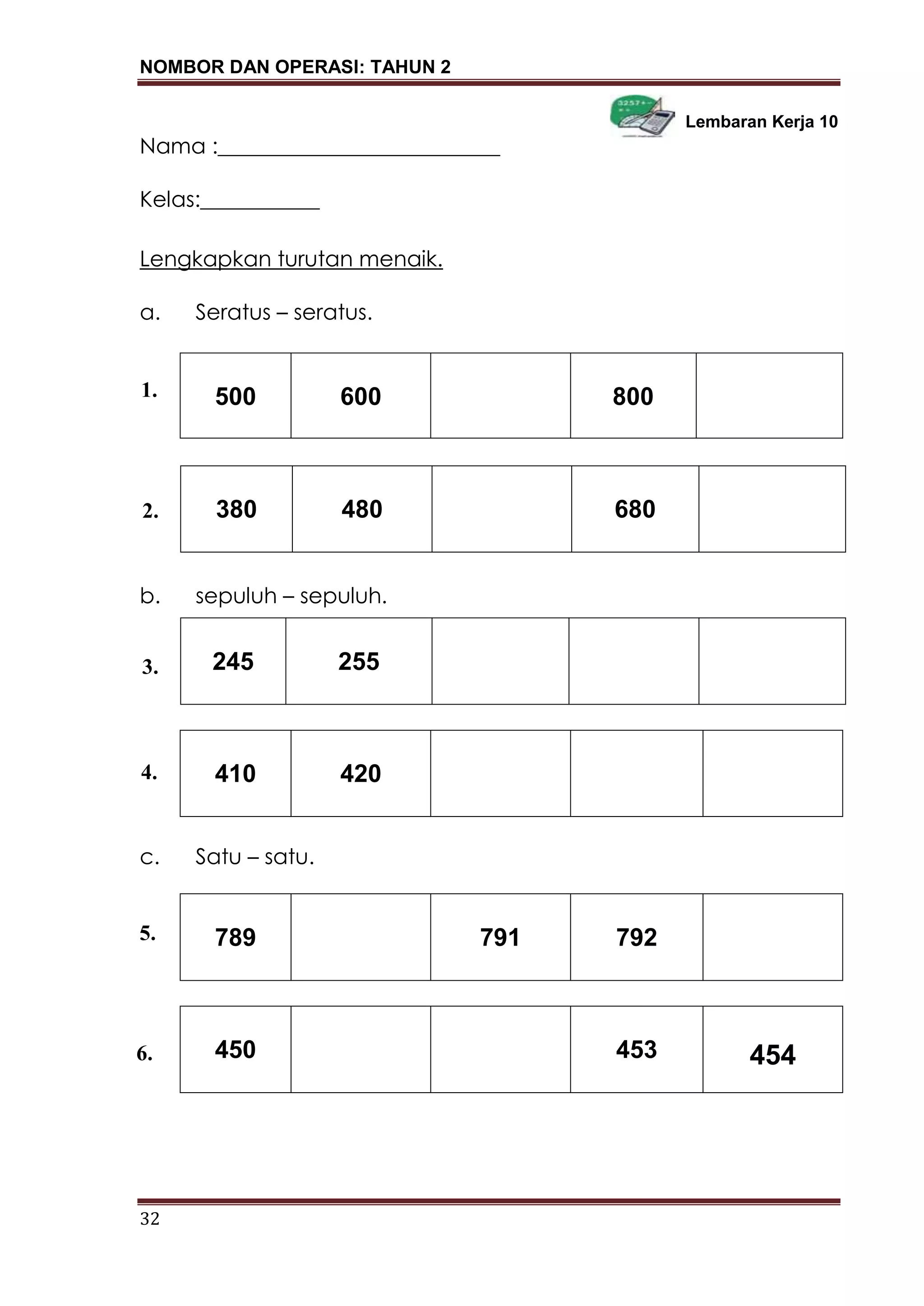 NOMBOR DAN OPERASI: TAHUN 2
32
Lembaran Kerja 10
Nama :__________________________
Kelas:___________
Lengkapkan turutan menaik.
a. Seratus – seratus.
500 600 800
b. sepuluh – sepuluh.
1.
410 420
c. Satu – satu.
789 791 792
450 453 454
380 480 680
245 255
1.
2.
4.
5.
3.
6.
 