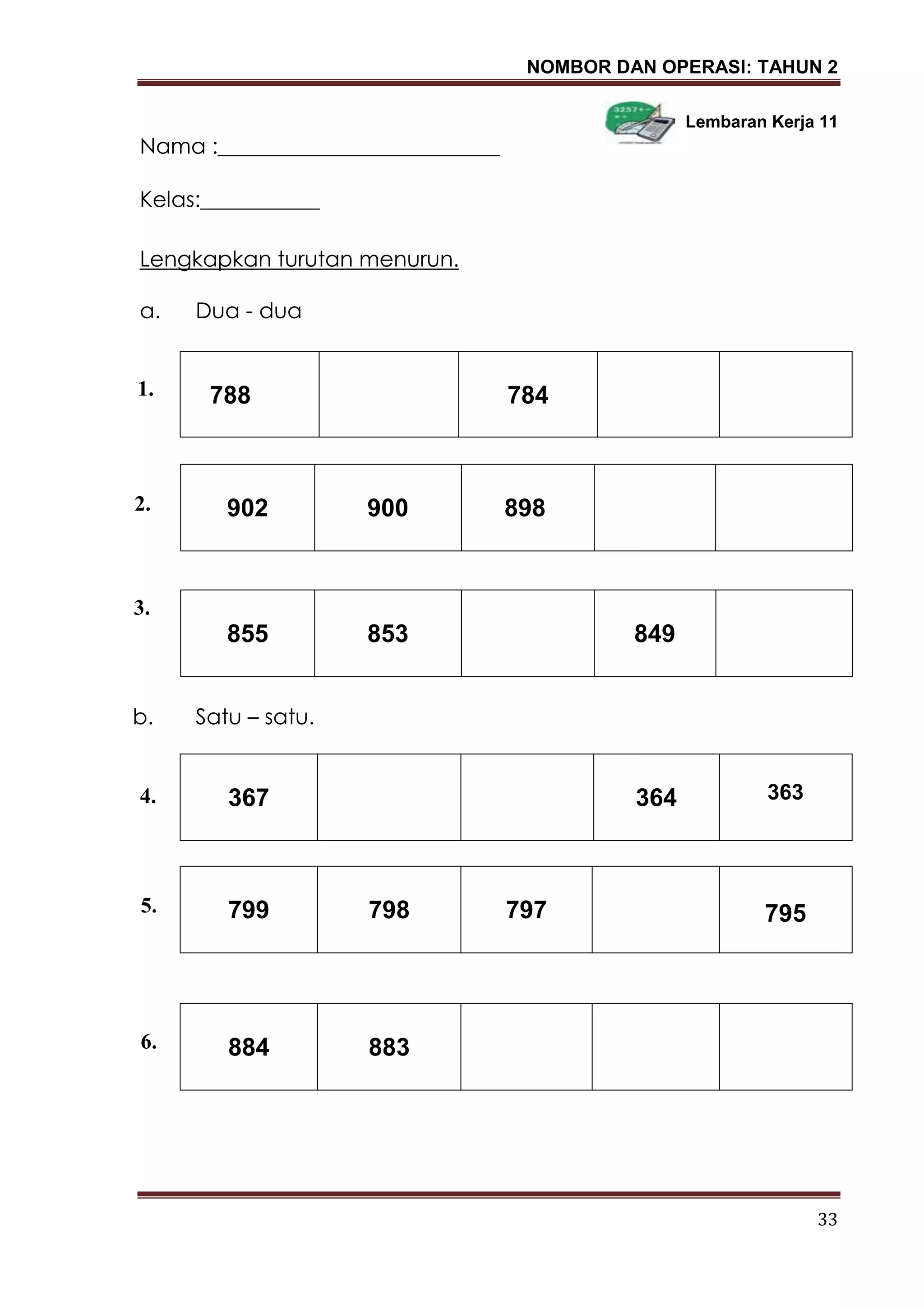 NOMBOR DAN OPERASI: TAHUN 2
33
Lembaran Kerja 11
Nama :__________________________
Kelas:___________
Lengkapkan turutan menurun.
a. Dua - dua
788 784
b. Satu – satu.
2.
367 364 363
799 798 797 795
884 883
902 900 898
855 853 849
1.
2.
4.
5.
3.
2.
6.
 