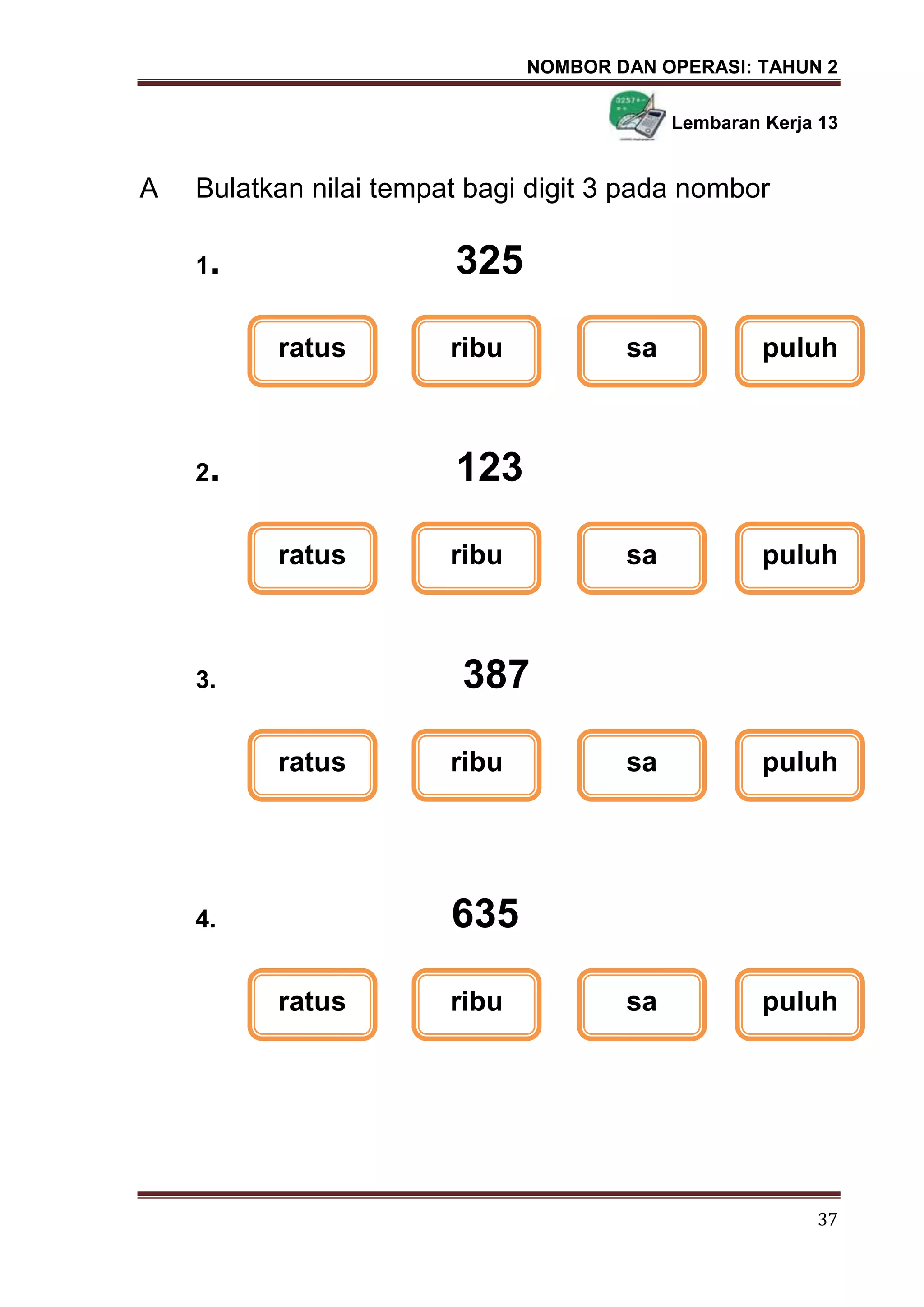 NOMBOR DAN OPERASI: TAHUN 2
37
Lembaran Kerja 13
A Bulatkan nilai tempat bagi digit 3 pada nombor
1. 325
2. 123
3. 387
4. 635
ratus ribu sa puluh
ratus ribu sa puluh
ratus ribu sa puluh
ratus ribu sa puluh
 