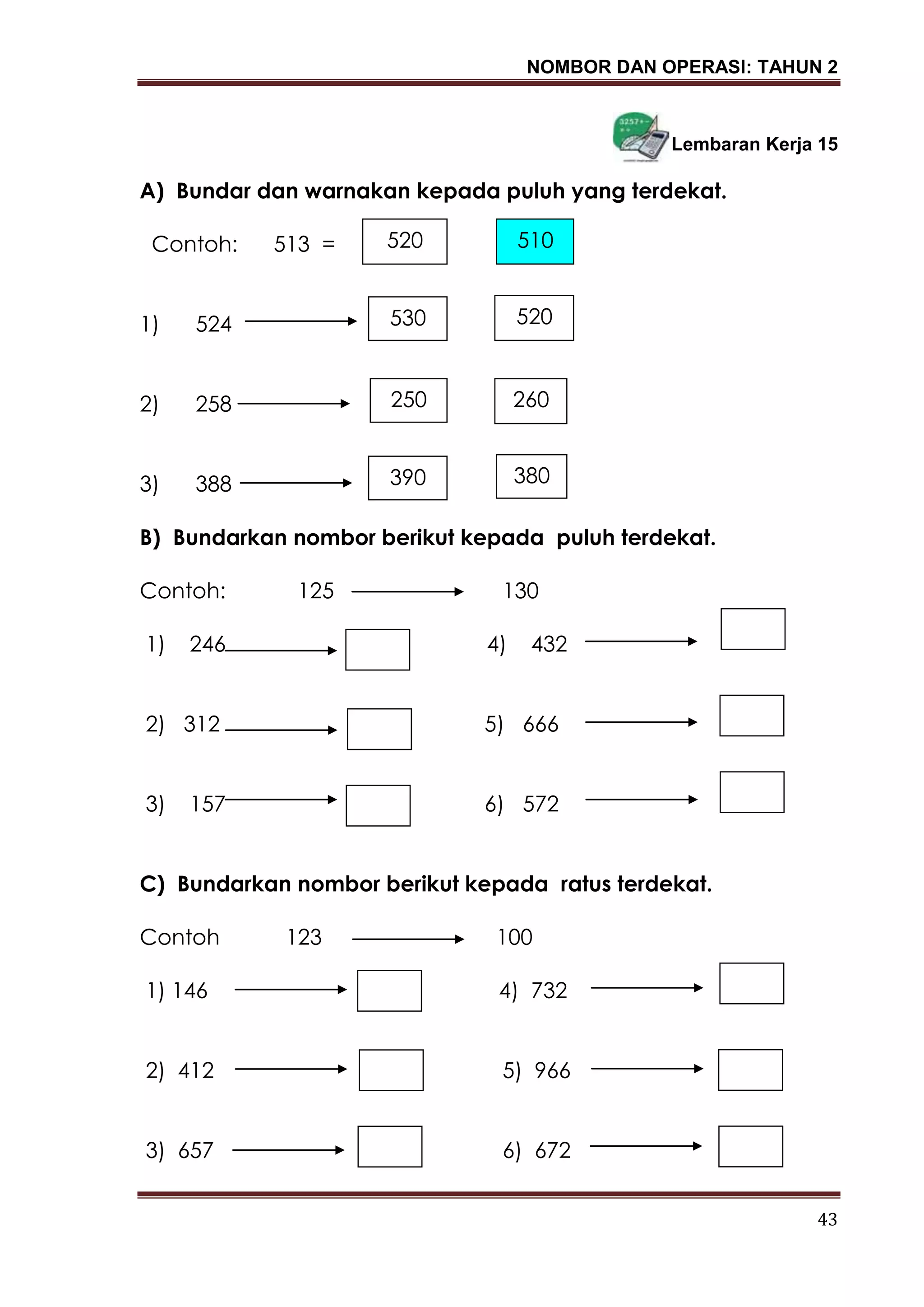 NOMBOR DAN OPERASI: TAHUN 2
43
Lembaran Kerja 15
A) Bundar dan warnakan kepada puluh yang terdekat.
Contoh: 513 =
1) 524
2) 258
3) 388
B) Bundarkan nombor berikut kepada puluh terdekat.
Contoh: 125 130
1) 246 4) 432
2) 312 5) 666
3) 157 6) 572
C) Bundarkan nombor berikut kepada ratus terdekat.
Contoh 123 100
1) 146 4) 732
2) 412 5) 966
3) 657 6) 672
520 510
530 520
250 260
390 380
 