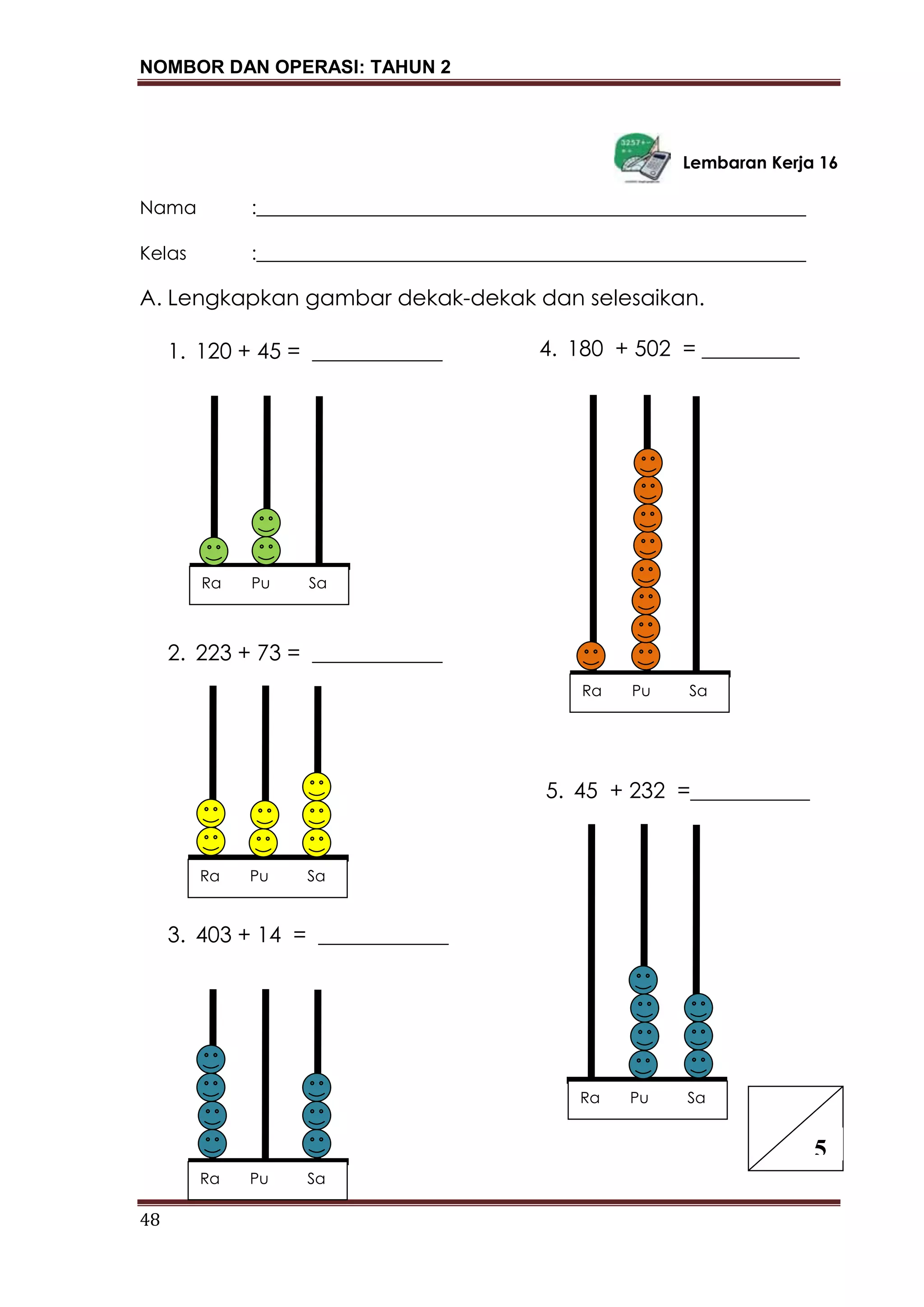 NOMBOR DAN OPERASI: TAHUN 2
48
Lembaran Kerja 16
Nama :___________________________________________________________
Kelas :___________________________________________________________
A. Lengkapkan gambar dekak-dekak dan selesaikan.
1. 120 + 45 = ____________
2. 223 + 73 = ____________
3. 403 + 14 = ____________
4. 180 + 502 = _________
5. 45 + 232 =___________
5
Ra Pu Sa
Ra Pu Sa
Ra Pu Sa
Ra Pu Sa
Ra Pu Sa
 
