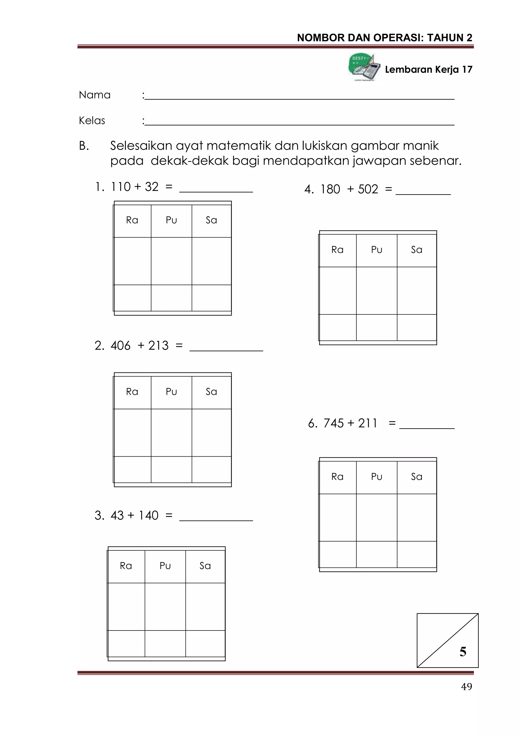 NOMBOR DAN OPERASI: TAHUN 2
49
Lembaran Kerja 17
Nama :___________________________________________________________
Kelas :___________________________________________________________
B. Selesaikan ayat matematik dan lukiskan gambar manik
pada dekak-dekak bagi mendapatkan jawapan sebenar.
1. 110 + 32 = ____________
2. 406 + 213 = ____________
3. 43 + 140 = ____________
5. 8 + 441 = ____________
6. 745 + 211 = _________
4. 180 + 502 = _________
5
Ra Pu Sa
Ra Pu Sa
Ra Pu Sa
Ra Pu Sa
Ra Pu Sa
 