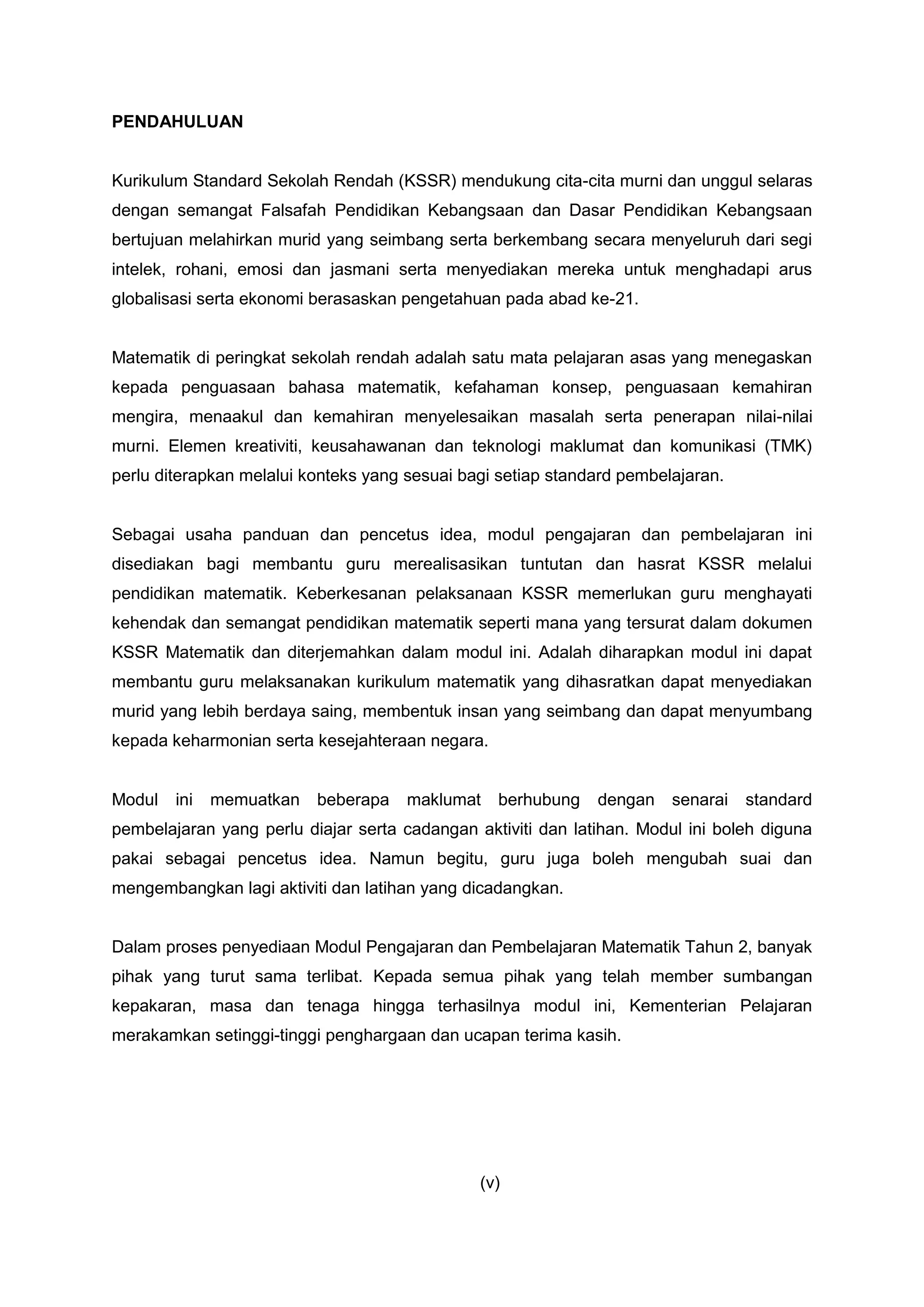 PENDAHULUAN
Kurikulum Standard Sekolah Rendah (KSSR) mendukung cita-cita murni dan unggul selaras
dengan semangat Falsafah Pendidikan Kebangsaan dan Dasar Pendidikan Kebangsaan
bertujuan melahirkan murid yang seimbang serta berkembang secara menyeluruh dari segi
intelek, rohani, emosi dan jasmani serta menyediakan mereka untuk menghadapi arus
globalisasi serta ekonomi berasaskan pengetahuan pada abad ke-21.
Matematik di peringkat sekolah rendah adalah satu mata pelajaran asas yang menegaskan
kepada penguasaan bahasa matematik, kefahaman konsep, penguasaan kemahiran
mengira, menaakul dan kemahiran menyelesaikan masalah serta penerapan nilai-nilai
murni. Elemen kreativiti, keusahawanan dan teknologi maklumat dan komunikasi (TMK)
perlu diterapkan melalui konteks yang sesuai bagi setiap standard pembelajaran.
Sebagai usaha panduan dan pencetus idea, modul pengajaran dan pembelajaran ini
disediakan bagi membantu guru merealisasikan tuntutan dan hasrat KSSR melalui
pendidikan matematik. Keberkesanan pelaksanaan KSSR memerlukan guru menghayati
kehendak dan semangat pendidikan matematik seperti mana yang tersurat dalam dokumen
KSSR Matematik dan diterjemahkan dalam modul ini. Adalah diharapkan modul ini dapat
membantu guru melaksanakan kurikulum matematik yang dihasratkan dapat menyediakan
murid yang lebih berdaya saing, membentuk insan yang seimbang dan dapat menyumbang
kepada keharmonian serta kesejahteraan negara.
Modul ini memuatkan beberapa maklumat berhubung dengan senarai standard
pembelajaran yang perlu diajar serta cadangan aktiviti dan latihan. Modul ini boleh diguna
pakai sebagai pencetus idea. Namun begitu, guru juga boleh mengubah suai dan
mengembangkan lagi aktiviti dan latihan yang dicadangkan.
Dalam proses penyediaan Modul Pengajaran dan Pembelajaran Matematik Tahun 2, banyak
pihak yang turut sama terlibat. Kepada semua pihak yang telah member sumbangan
kepakaran, masa dan tenaga hingga terhasilnya modul ini, Kementerian Pelajaran
merakamkan setinggi-tinggi penghargaan dan ucapan terima kasih.
(v)
 
