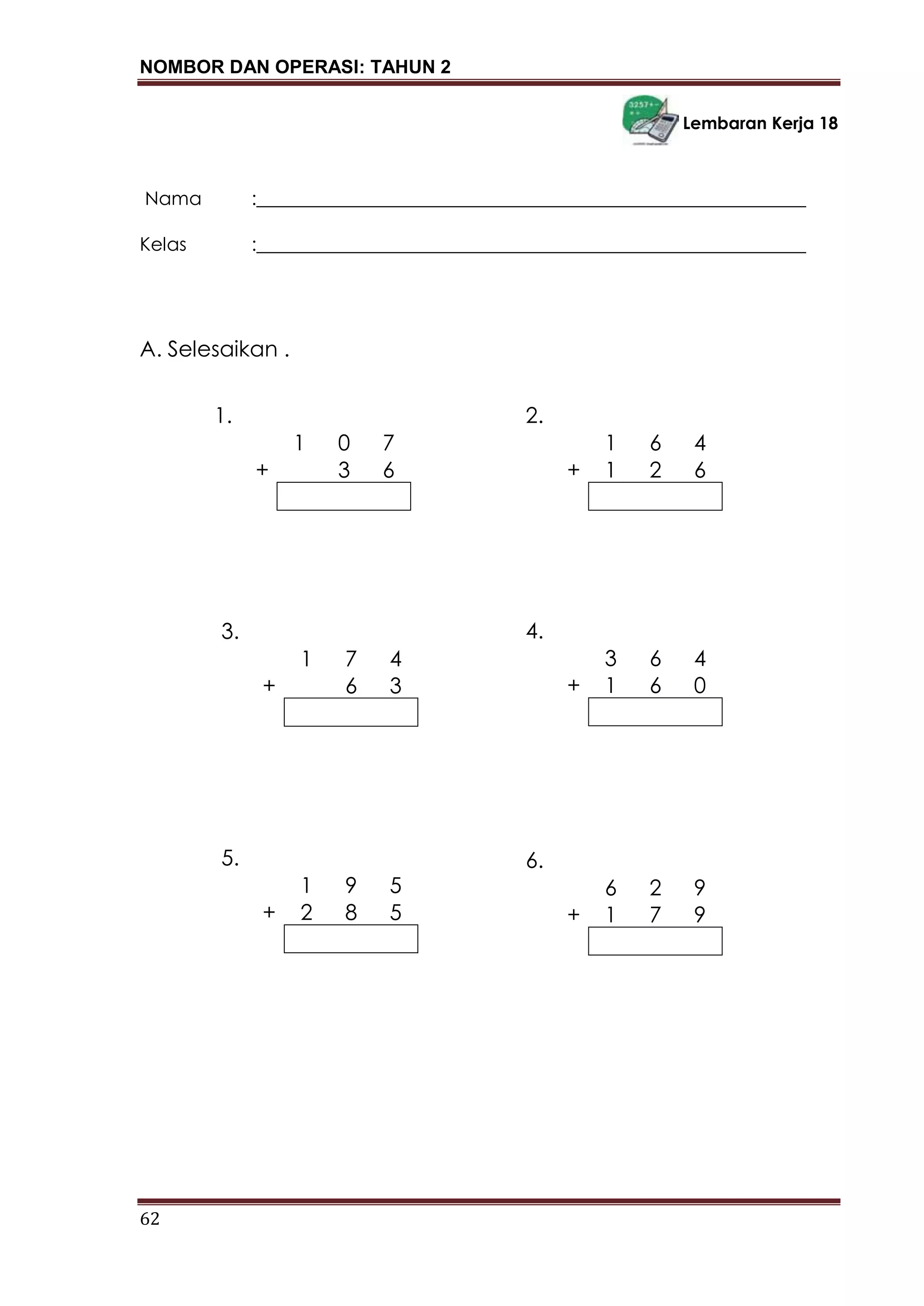NOMBOR DAN OPERASI: TAHUN 2
62
Lembaran Kerja 18
Nama :___________________________________________________________
Kelas :___________________________________________________________
A. Selesaikan .
1.
1 0 7
+ 3 6
3.
1 7 4
+ 6 3
5.
1 9 5
+ 2 8 5
2.
1 6 4
+ 1 2 6
4.
3 6 4
+ 1 6 0
6.
6 2 9
+ 1 7 9
 