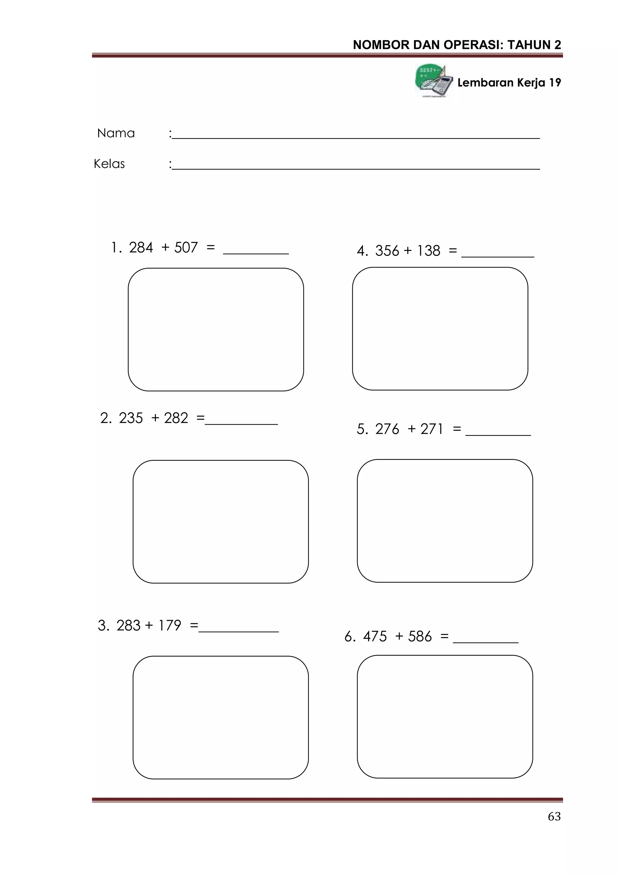 NOMBOR DAN OPERASI: TAHUN 2
63
Lembaran Kerja 19
Nama :___________________________________________________________
Kelas :___________________________________________________________
4. 356 + 138 = __________1. 284 + 507 = _________
5. 276 + 271 = _________
2. 235 + 282 =__________
6. 475 + 586 = _________
3. 283 + 179 =___________
 