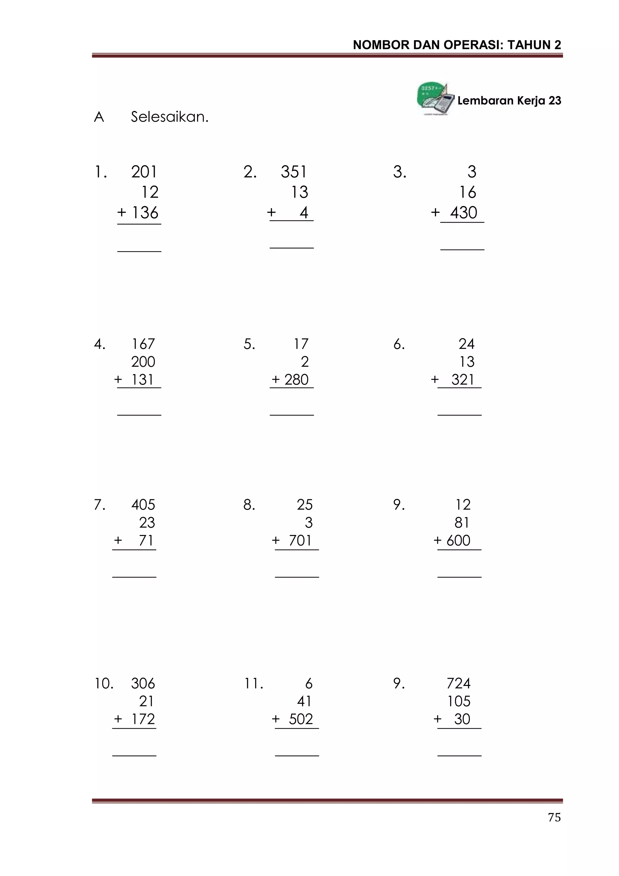 NOMBOR DAN OPERASI: TAHUN 2
75
Lembaran Kerja 23
A Selesaikan.
1. 201 2. 351 3. 3
12 13 16
+ 136 + 4 + 430
4. 167 5. 17 6. 24
200 2 13
+ 131 + 280 + 321
7. 405 8. 25 9. 12
23 3 81
+ 71 + 701 + 600
10. 306 11. 6 9. 724
21 41 105
+ 172 + 502 + 30
 