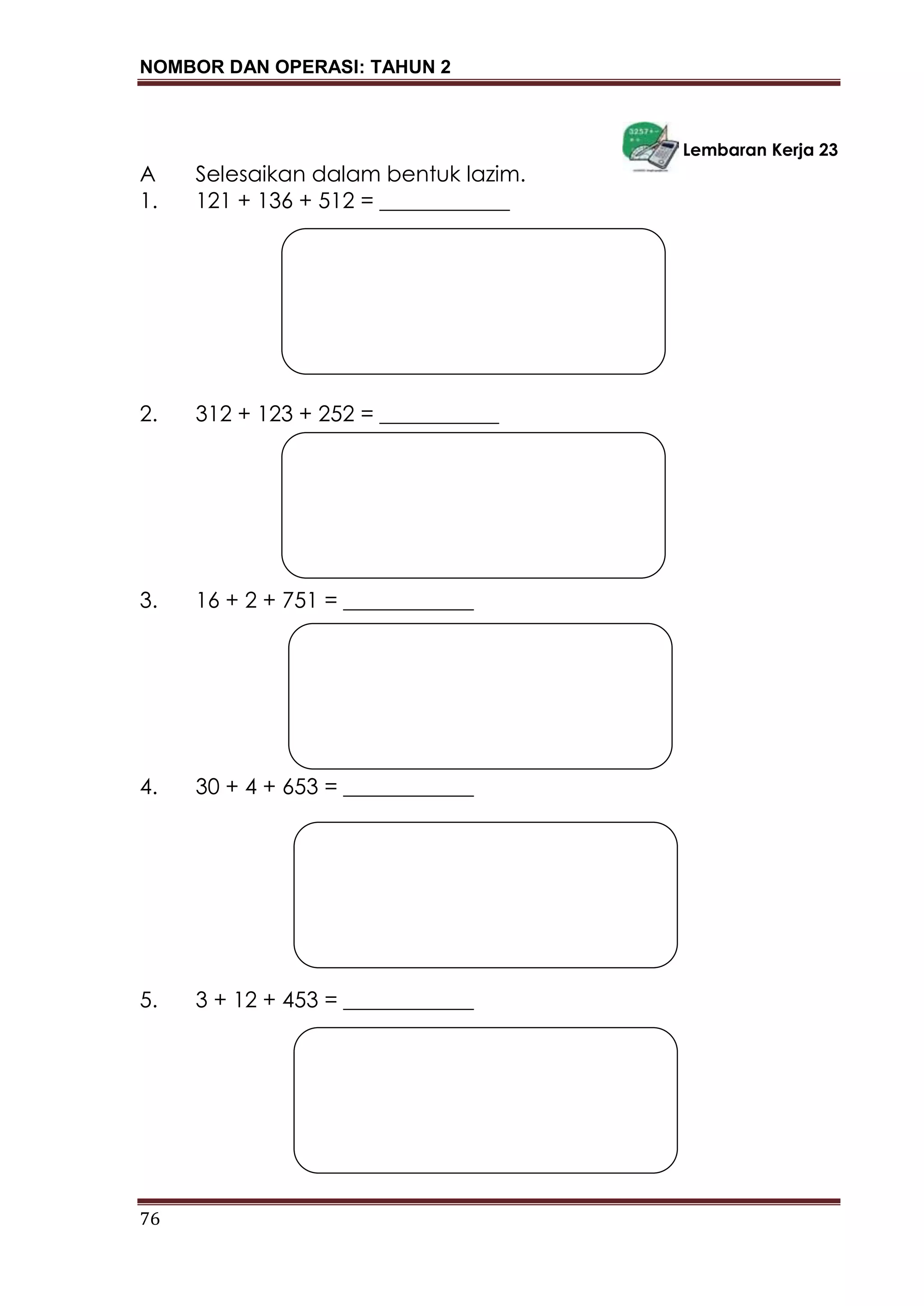 NOMBOR DAN OPERASI: TAHUN 2
76
Lembaran Kerja 23
A Selesaikan dalam bentuk lazim.
1. 121 + 136 + 512 = ____________
2. 312 + 123 + 252 = ___________
3. 16 + 2 + 751 = ____________
4. 30 + 4 + 653 = ____________
5. 3 + 12 + 453 = ____________
 