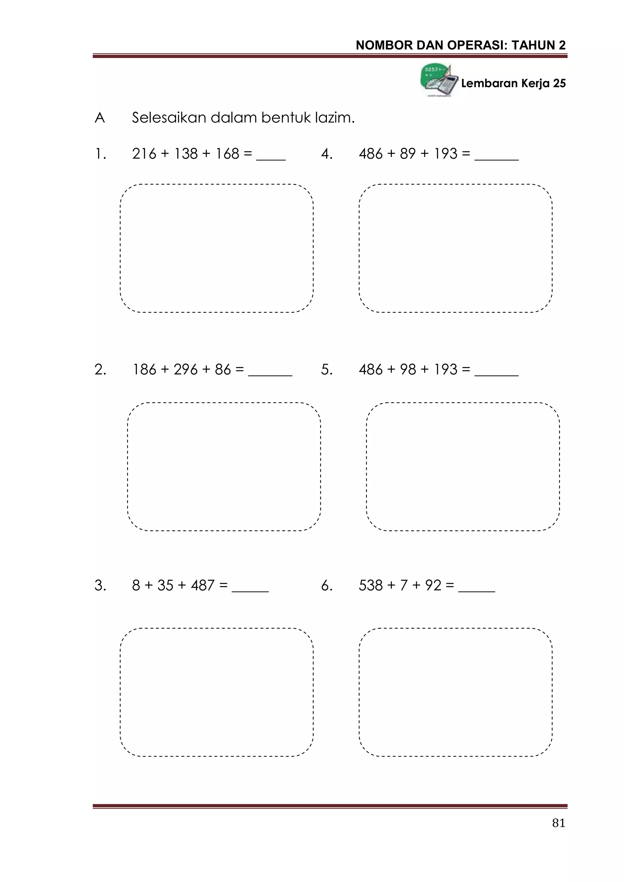 NOMBOR DAN OPERASI: TAHUN 2
81
Lembaran Kerja 25
A Selesaikan dalam bentuk lazim.
1. 216 + 138 + 168 = ____ 4. 486 + 89 + 193 = ______
2. 186 + 296 + 86 = ______ 5. 486 + 98 + 193 = ______
3. 8 + 35 + 487 = _____ 6. 538 + 7 + 92 = _____
 