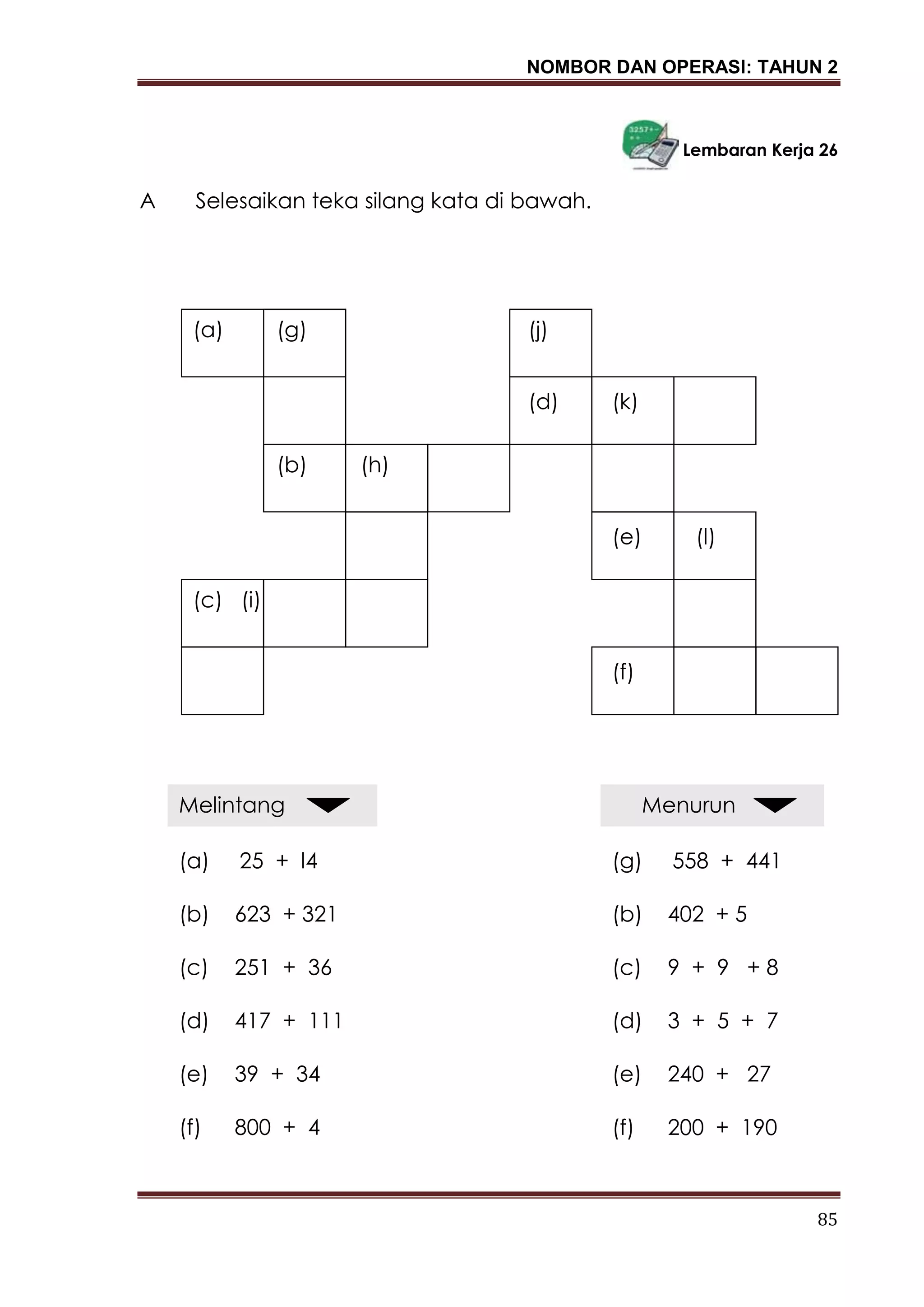 NOMBOR DAN OPERASI: TAHUN 2
85
Lembaran Kerja 26
A Selesaikan teka silang kata di bawah.
(a) (g)
(b) (h)
(c) (i)
(j)
(d) (k)
(e)
(f)
(l)
Melintang
(a) 25 + l4
(b) 623 + 321
(c) 251 + 36
(d) 417 + 111
(e) 39 + 34
(f) 800 + 4
Menurun
(g) 558 + 441
(b) 402 + 5
(c) 9 + 9 + 8
(d) 3 + 5 + 7
(e) 240 + 27
(f) 200 + 190
 