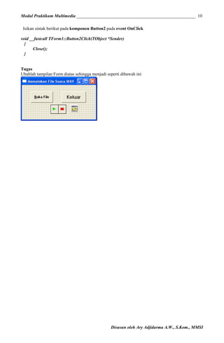 Modul Praktikum Multimedia ______________________________________________________ 10
Isikan sintak berikut pada komponen Button2 pada event OnClick
void __fastcall TForm1::Button2Click(TObject *Sender)
{
Close();
}
Tugas
Ubahlah tampilan Form diatas sehingga menjadi seperti dibawah ini:

Disusun oleh Ary Adjidarma A.W., S.Kom., MMSI

 